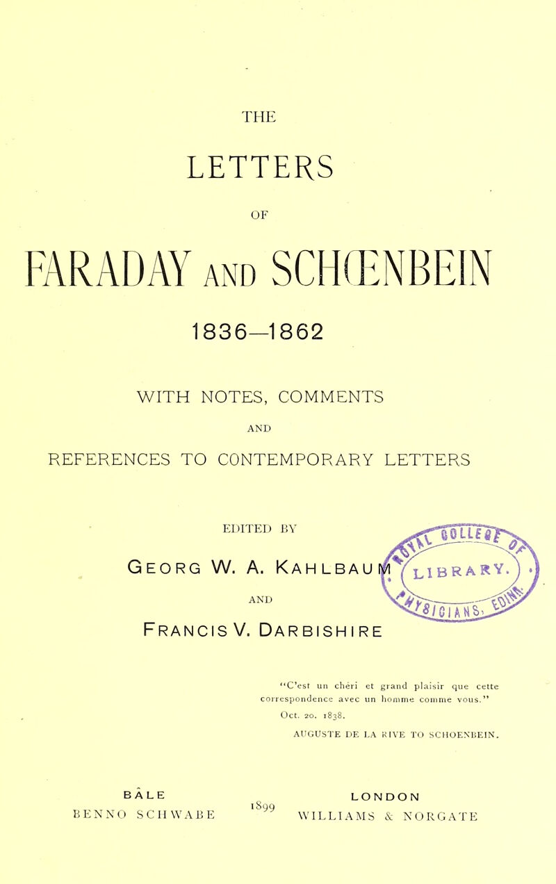 THE LETTERS OF FARADAY and SCH(ENBEIN 1836—1862 WITH NOTES, COMMENTS AND REFERENCES TO CONTEMPORARY LETTERS EDITED BY ^^^11^ Georg W. a. Kah lbau i/iVlibrary. AND FrancisV. Darbishire C'esr un cheri et grand plalsir que cette correspondenct: avec un lionime coiiiine vous. Oct. 20. 1838. AUGUSTE DE I.A KIVE To SCHOENHEIN. BALE BEN NO SCHWABE LONDON WILLIAMS 6c NORGATE