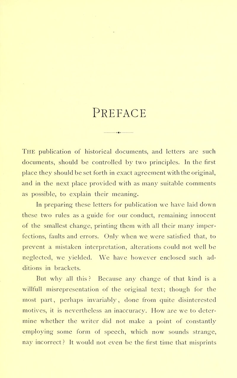 Preface The pul)lication of historical documents, and letters are sucli documents, should be controlled b}' two principles. In the first place they should be set forth in exact agreement with the original, and in the next ])lace provided with as many suitable comments as possible, to explain their meaning. In preparing these letters for publication we have laid down these two rules as a guide for our conduct, remaining innocent of the smallest change, printing them with all their many imper- fections, faults and errors. Onl}' when we were satisfied that, to prevent a mistaken interpretation, alterations could not well be neglected, we >ielded. We have however enclosed such ad- ditions in brackets. But wh\' all this ? Because any change of that kind is a willfull misrepresentation of the original text; though for the most part, perhaps invariably, done from cjuite disinterested motives, it is nevertheless an inaccuracy. How are we tf) deter- mine whether the writer did not make a point of c(^)nstantly employing some form of speech, which now sounds strange, nay incorrect ? It would not even be the first time that misprints