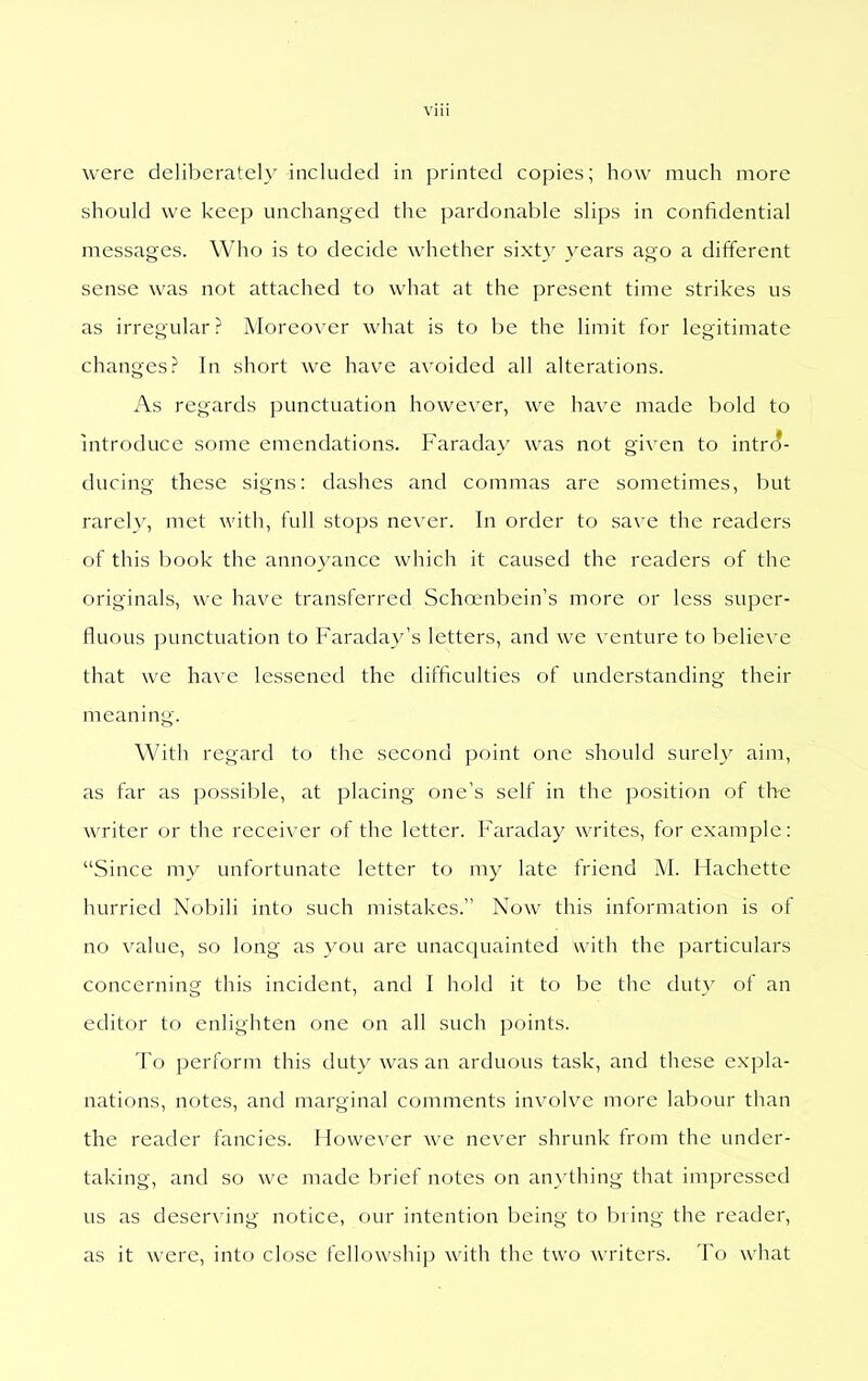 were deliberately included in printed copies; how much more should we keep unchanged the pardonable slips in confidential messages. Who is to decide whether sixty years ago a different sense was not attached to what at the present time strikes us as irregular? Moreover what is to be the limit for legitimate changes? In short we have avoided all alterations. As regards punctuation however, we have made bold to introduce some emendations. Faraday was not given to intrct- ducing these signs: dashes and commas are sometimes, but rarely, met with, full stops never. In order to save the readers of this book the annoyance which it caused the readers of the originals, we have transferred Scha;nbein's more or less super- fluous punctuation to Faradav's letters, and we ^•cnture to believe that we have lessened the difficulties of understanding their meaning. With regard to the second point one should surely aim, as far as possible, at placing one's self in the position of the writer or the receiver of the letter. I'araday writes, for example: Since my unfortunate letter to my late friend M. Hachette hurried Nobili into such mistakes. Now this information is of no value, so long as you arc unacquainted with the particulars concerning this incident, and I hold it to be the duty of an editor to enlighten one on all such points. To perform this duty was an arduous task, and these expla- nations, notes, and marginal comments involve more labour than the reader fancies. However we never shrunk from the under- taking, and so we made brief notes on an}'thing that impressed us as deserving notice, our intention being to bring the reader, as it were, into close fellowship with the two writers. To what