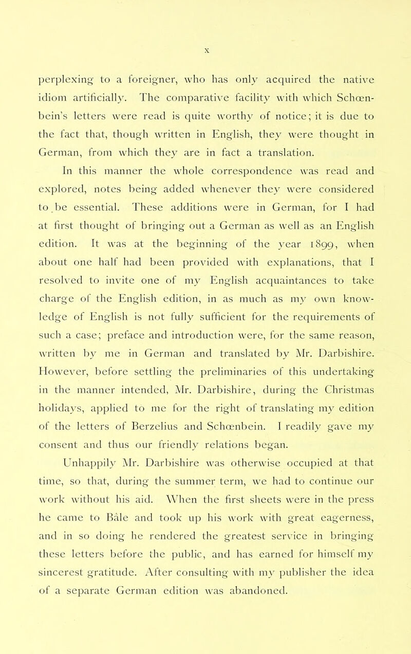 perplcxiii<4 to a foreigner, who has only acquired the native idiom artificially. The comparative facility with which Schoen- bein's letters were read is quite worthy of notice; it is due to the fact that, though written in English, they were thought in German, from which they are in fact a translation. In this manner the whole correspondence was read and explored, notes being added whenever they were considered to be essential. These additions were in German, for I had at first thought of bringing out a German as well as an English edition. It was at the beginning of the year 1899, when about one half had been provided with explanations, that I resolved to invite one of my English acquaintances to take charge of the English edition, in as much as m}- own know- ledge of English is not fully sufficient for the reciuirements of such a case; preface and introduction were, for the same reason, written by me in German and translated by Mr. Darbishire. However, before settling the preliminaries of this undertakin-g in the manner intended, Mr. Darbishire, during the Christmas holidays, applied to me for the right of translating my edition of the letters of Berzelius and Schoenbein. I readily gave my consent and thus our friendly relations began. Unhappily Mr. Darbishire was otherwise occupied at that time, so that, during the summer term, we had to continue our work without his aid. When the first sheets were in the press he came to Bale and took up his work with great eagerness, and in so doing he rendered the greatest service in bringing these letters before the public, and has earned for himself my sincerest gratitude. After consulting with my publisher the idea of a separate German edition was abandoned.