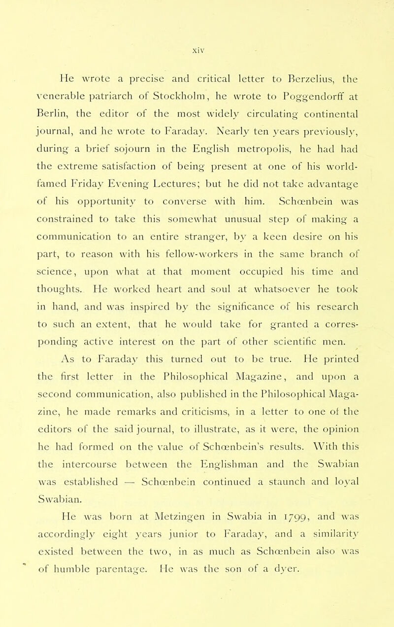 He wrote a precise and critical letter to Berzelius, the venerable patriarch of Stockholm, he wrote to Poggendorff at Berlin, the editor of the most widely circulating continental journal, and he wrote to Farada}'. Nearly ten years previously, during a brief sojourn in the English metropolis, he had had the extreme satisfaction of being present at one of his world- famed Friday Evening Lectures; but he did not take adv^antage of his opportunity to converse with him. Schnenbein was constrained to take this somewhat unusual step of making a communication to an entire stranger, b\' a keen desire on his part, to reason with his fellow-workers in the same branch of science, upon what at that moment occupied his time and thoughts. He worked heart and soul at \vhatsoe\ er he took in hand, and was inspired b_v the significance of his research to such an extent, that he would take for granted a corres- ponding active interest on the part of other scientific men. As to Farada}' this turned out to be true. He printed the first letter in the Philosophical Magazine, and upon a second communication, also published in the Philosophical Maga- zine, he made remarks and criticisms, in a letter to one of the editors of the said journal, to illustrate, as it were, the opinion he had formed on the value of Schoenbein's results. \\'ith this the intercourse between the Englishman and the Swabian was established — Schoenbein continued a staunch and loyal Swabian. He was born at Metzingen in Swabia in 1799, and was accordingly eight years junior to Faratlay, and a similarit}' existed between the two, in as much as Schnjnbein also was of humble parentage. He was the son of a dyer.