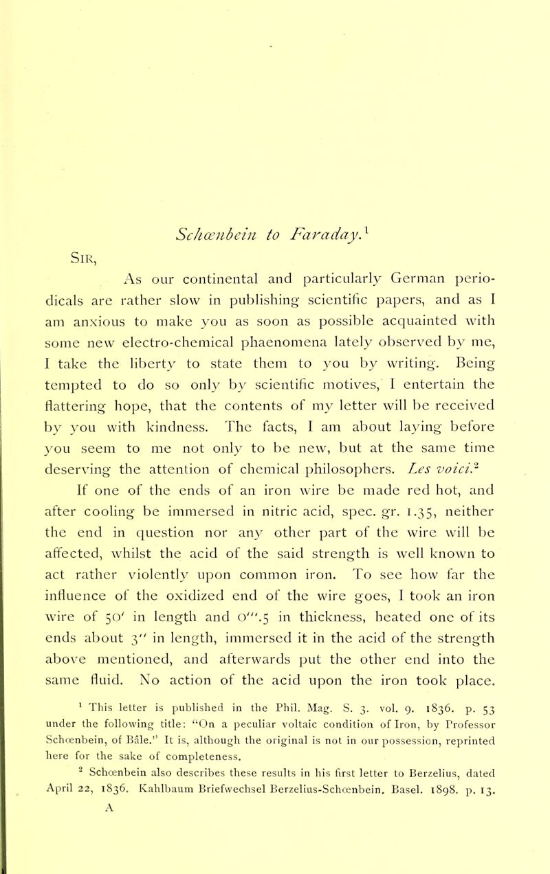 Schcenbciii to Faraday} Sir, As our continental and particularly German perio- dicals are rather slow in publishing scientific papers, and as I am anxious to make you as soon as possible acquainted with some new electro-chemical phaenomena lately observed by me, I take the liberty to state them to you by writing. Being tempted to do so on]_y by scientific motives, I entertain the flattering hope, that the contents of my letter will be received by you with kindness. 'Jlie facts, I am about laying before you seem to me not only to be new, but at the same time deserving the attention of chemical philosophers. Les voici.'^ If one of the ends of an iron wire be made red hot, and after cooling be immersed in nitric acid, spec.gr. 1.35, neither the end in question nor any other part of the wire will be affected, whilst the acid of the said strength is well known to act rather violently upon common iron. To see how far the influence of the oxidized end of the wire goes, I took an iron wire of 50' in length and o'.5 in thickness, heated one of its ends about 3 in length, immersed it in the acid of the strength above mentioned, and afterwards put the other end into the same fluid. No action of the acid upon the iron took place. ' This letter is published in the Phil. Mag. S. 3. vol. 9. 1836. p. 53 under the following title: On a peculiar voltaic condition of Iron, by Professor Schrenbein, of Bale. It is, although the original is not in our possession, reprinted here for the sake of completeness. - Schrenbein also describes these results in his first letter to Berzelius, dated April 22, 1836. Kahlbaum Briefwechsel Berzelius-Schcenbein, Basel. 1898. p. 13. A