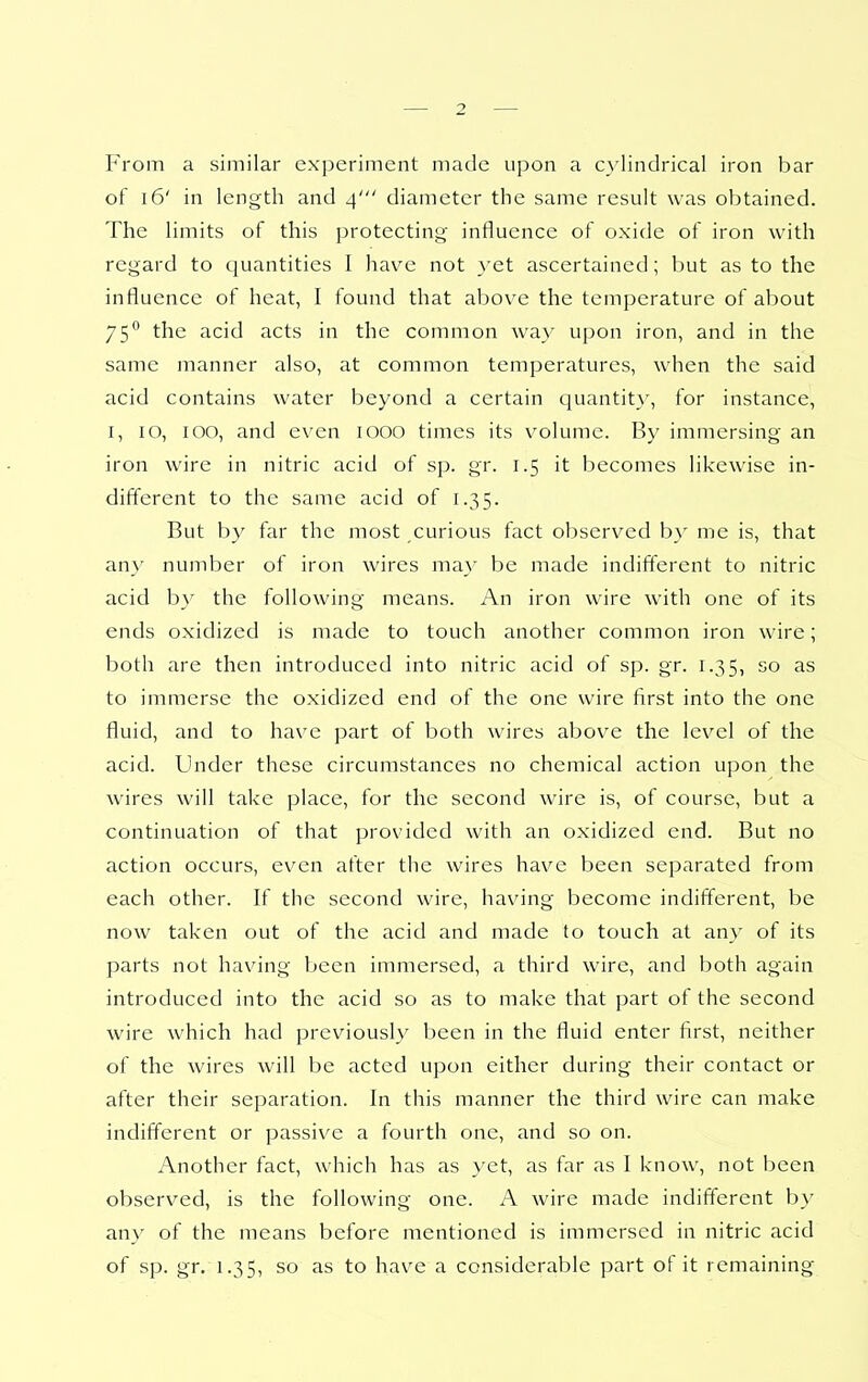 From a similar experiment made upon a C}iindrical iron bar of 16' in length and 4' diameter the same result was obtained. The limits of this protecting influence of oxide of iron with regard to quantities I have not }'et ascertained; but as to the influence of heat, I found that above the temperature of about 75° the acid acts in the common way upon iron, and in the same manner also, at common temperatures, when the said acid contains water beyond a certain quantit}% for instance, I, 10, 100, and even 1000 times its volume. By immersing an iron wire in nitric acid of sp. gr. 1.5 it becomes likewise in- different to the same acid of 1.35. But by far the most curious fact observed b} me is, that any number of iron wires may be made indifferent to nitric acid by the following means. An iron wire with one of its ends oxidized is made to touch another common iron wire; both are then introduced into nitric acid of sp. gr. 1.35, so as to immerse the oxidized end of the one wire first into the one fluid, and to have part of both wires above the level of the acid. Under these circumstances no chemical action upon the wires will take place, for the second wire is, of course, but a continuation of that provided with an oxidized end. But no action occurs, even after the wires have been separated from each other. If the second wire, having become indifferent, be now taken out of the acid and made to touch at any of its parts not having been immersed, a third wire, and both again introduced into the acid so as to make that part of the second wire which had previously been in the fluid enter first, neither of the wires will be acted upon either during their contact or after their separation. In this manner the third wire can make indifferent or passive a fourth one, and so on. Another fact, which has as yet, as far as I know, not been observed, is the following one. A wire made indifferent by any of the means before mentioned is immersed in nitric acid of sp. gr. 1.35, so as to have a considerable part of it remaining