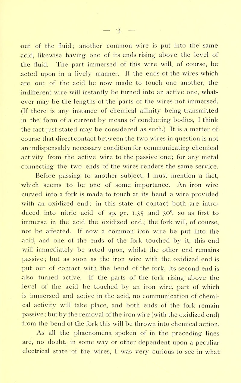 out of the fluid; another common wire is ])ut into tlie same acid, likewise havinf^ one of its ends rising above the level of the fluid. The jjart immersed of this wire will, of course, be acted upon in a livel}' manner. If the ends of the wires which -are out of the acid be now made to touch one another, the indifferent wire will instantly be turned into an acti\ e one, what- ever may be the lengths of the ])arts of the wires not immersed. (If there is an}' instance of chemical affinit}' being transmitted in the form of a current b}' means of conducting bodies, I think the fact just stated may be considered as such.) It is a matter of course that direct contact between the two wires in cjuestion is not an indispensabl}' necessary condition for communicating chemical activity from the active wire to the passive one; for any metal connecting the two ends of the wires renders the same service. Before passing to another subject, I must mention a fact, Avhich seems to be one of some importance. An iron wire curved into a fork is made to touch at its bend a wire provided with an oxidized end; in this state of contact both are intro- duced into nitric acid of sp. gr. 1.35 and 30, so as first to immerse in the acid the oxidized end; the fork will, of course, not be affected. If now a common iron wire be j)ut into the acid, and one of the ends of the fork touched by it, this end will immediately be acted upon, whilst the other end remains passive; but as soon as the iron wire with the oxidized end is put out of contact with the bend of the fork, its second end is also turned active. If the parts of the fork rising above the level of the acid be touched b}' an iron wire, ])art of which is immersed and active in the acid, no communication of chemi- cal activity- will take place, and both ends of the fork remain passive; but by the removal of the iron wire (with the oxidized end) Irom the bend of the fork this will be thrown into chemical action. As all the phaenomena sjjoken of in the ])receding lines are, no doubt, in some wa}' or other dependent upon a peculiar electrical state of the wires, I was very curious to see in what