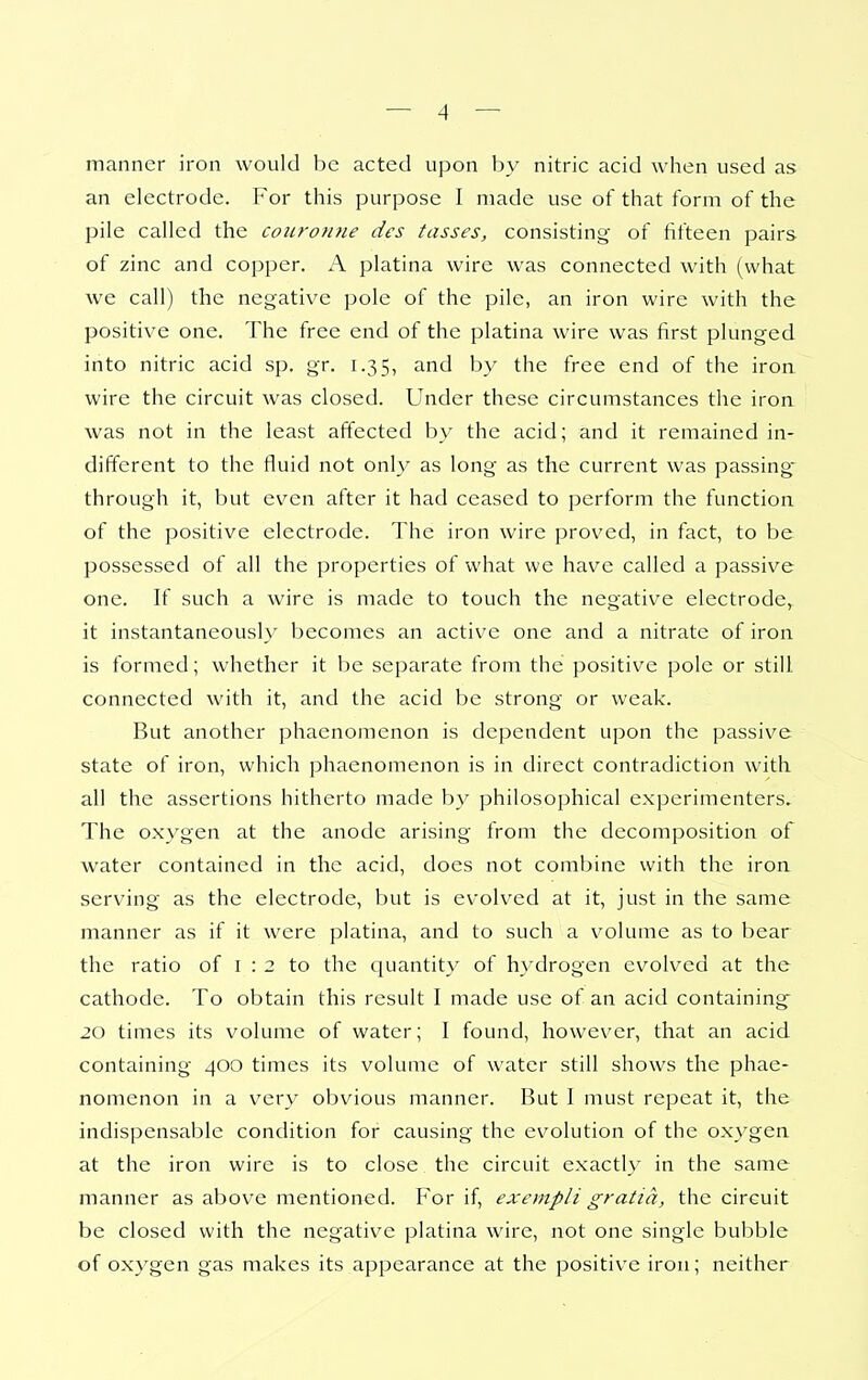 manner iron would be acted upon by nitric acid when used as an electrode. For this purpose I made use of that form of the pile called the couronne des tasses, consisting of fifteen pairs of zinc and copper. A platina wire was connected with (what we call) the negative pole of the pile, an iron wire with the positive one. The free end of the platina wire was first plunged into nitric acid sp. gr. 1.35, and by the free end of the iron wire the circuit was closed. Under these circumstances the iron was not in the least affected by the acid; and it remained in- different to the fluid not only as long as the current was passing- through it, but even after it had ceased to perform the function of the positive electrode. The iron wire proved, in fact, to be possessed of all the properties of what we have called a passive one. If such a wire is made to touch the negative electrode, it instantaneously becomes an active one and a nitrate of iron is formed; whether it be separate from the positive pole or still connected with it, and the acid be strong or weak. But another phaenomenon is dependent upon the passive state of iron, which phaenomenon is in direct contradiction with all the assertions hitherto made by philosophical experimenters. The oxygen at the anode arising from the decomposition of water contained in the acid, does not combine with the iron serving as the electrode, but is evolved at it, just in the same manner as if it were platina, and to such a volume as to bear the ratio of i : 2 to the quantity of hydrogen evolved at the cathode. To obtain this result I made use of an acid containing 20 times its volume of water; I found, however, that an acid containing 400 times its volume of water still shows the phae- nomenon in a very obvious manner. But I must repeat it, the indispensable condition for causing the evolution of the oxygen at the iron wire is to close the circuit exactly in the same manner as above mentioned. For if, exempli gratia, the circuit be closed with the negative platina wire, not one single bubble of oxygen gas makes its appearance at the positive iron; neither