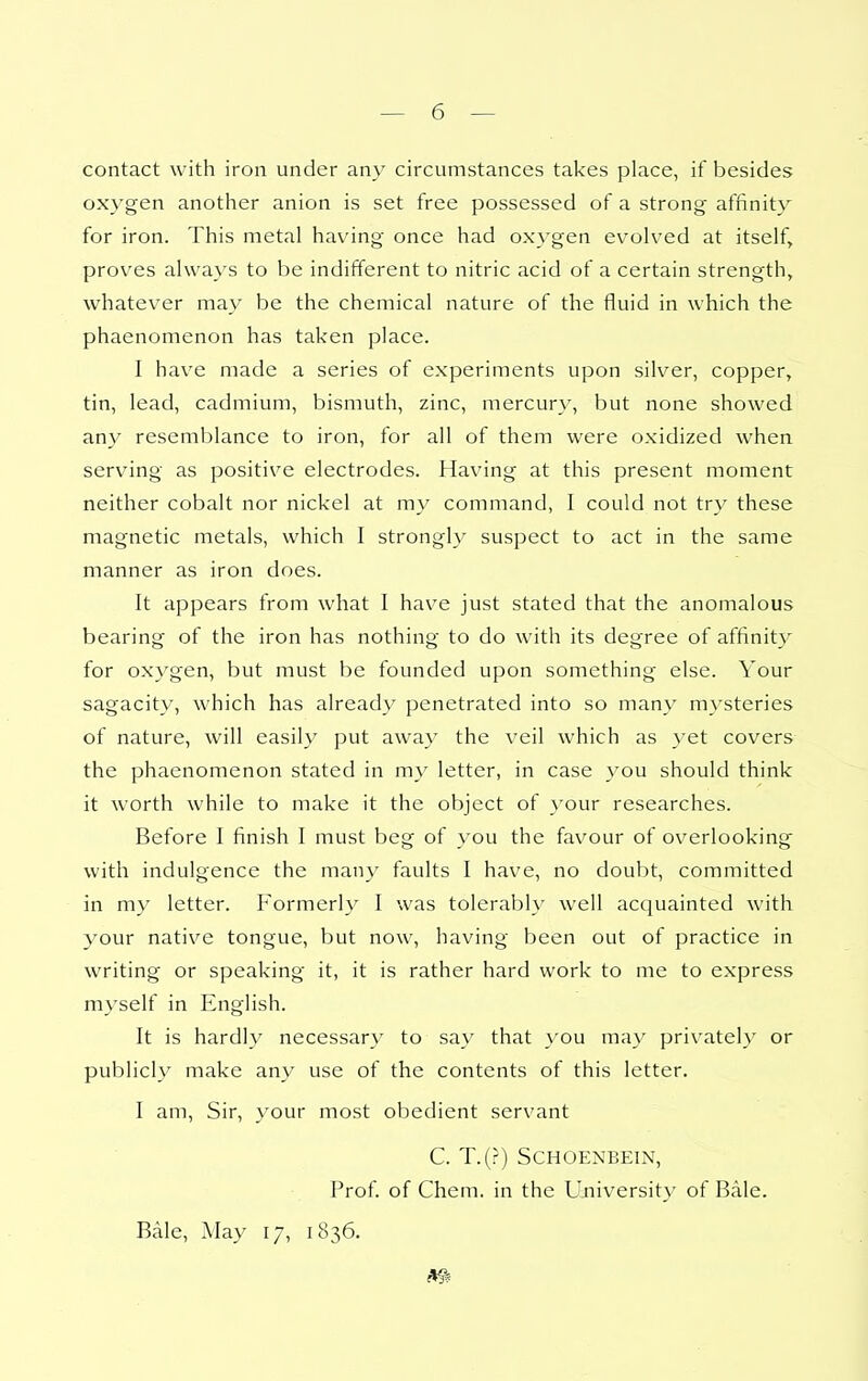 contact with iron under any circumstances takes place, if besides oxygen another anion is set free possessed of a strong affinity for iron. This metal having once had oxygen evolv^ed at itself, proves always to be indifferent to nitric acid of a certain strength, whatever may be the chemical nature of the fluid in which the phaenomenon has taken place. I have made a series of experiments upon silver, copper, tin, lead, cadmium, bismuth, zinc, mercury, but none showed any resemblance to iron, for all of them were oxidized when serving as positive electrodes. Having at this present moment neither cobalt nor nickel at my command, I could not try these magnetic metals, which I strongly suspect to act in the same manner as iron does. It appears from what I have just stated that the anomalous bearing of the iron has nothing to do with its degree of affinit)'' for oxygen, but must be founded upon something else. Your sagacity, which has already penetrated into so many mysteries of nature, will easily put away the veil which as yet covers the phaenomenon stated in my letter, in case you should think it worth while to make it the object of your researches. Before I finish I must beg of you the favour of overlooking with indulgence the many faults I have, no doubt, committed in my letter. Formerly I was tolerably well acquainted with your native tongue, but now, having been out of practice in writing or speaking it, it is rather hard work to me to express myself in English. It is hardly necessary to say that you may privateh or publicly make any use of the contents of this letter. I am. Sir, your most obedient servant C. T.(r) SCHOENBEIN, Prof, of Chem. in the University of Bale. Bale, May 17, 1836.