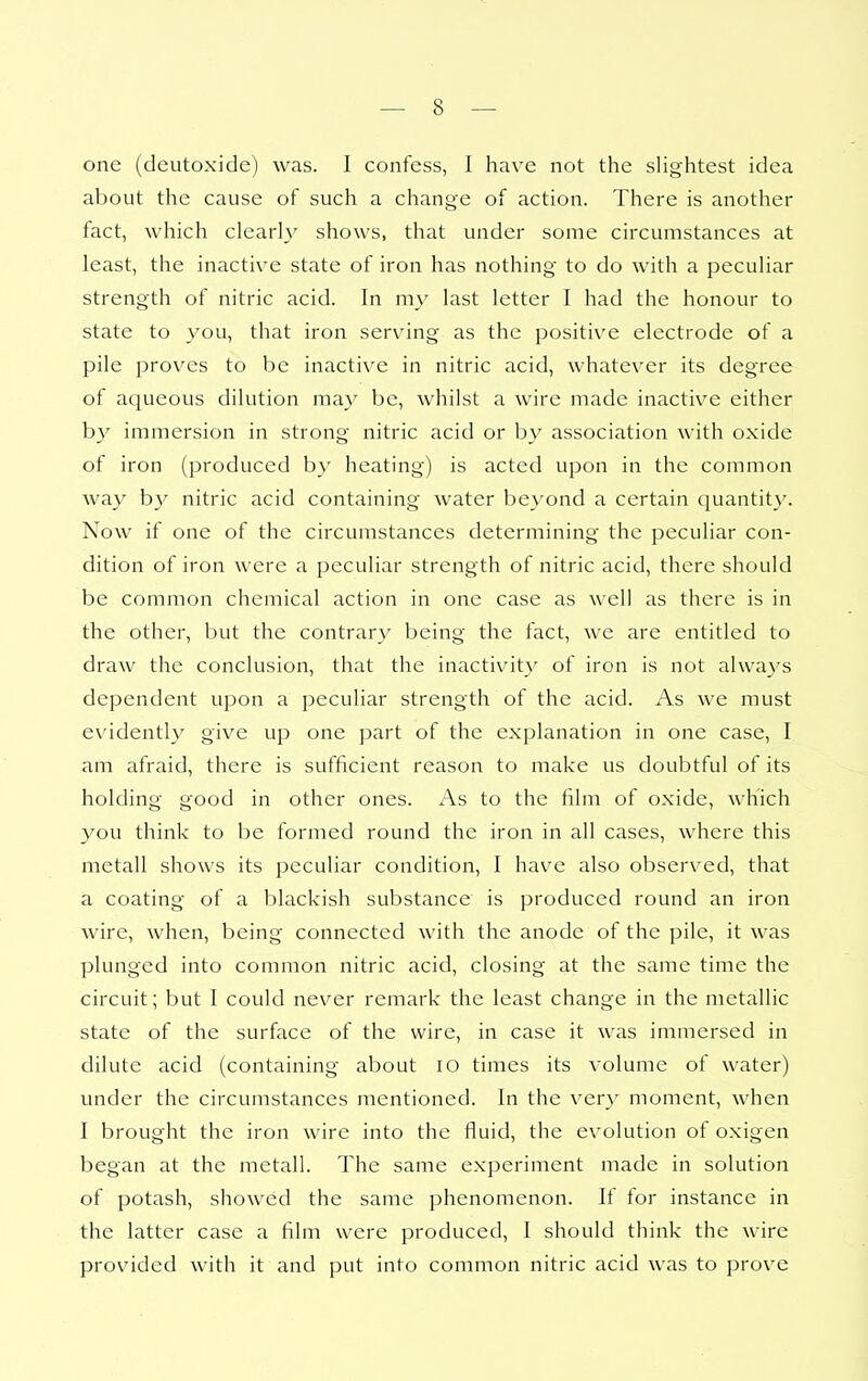 one (deutoxide) was. I confess, I have not the sHghtest idea about the cause of such a change of action. There is another fact, which clearh' shows, that under some circumstances at least, the inactive state of iron has nothing to do with a pecuHar strength of nitric acid. In my last letter I had the honour to state to you, that iron serving as the positive electrode of a pile proves to be inactive in nitric acid, whatever its degree of aqueous dilution may be, whilst a wire made inactive either by immersion in strong nitric acid or by association with oxide of iron (produced by heating) is acted upon in the common way b}' nitric acid containing water bex'ond a certain quantity. Now if one of the circumstances determining the peculiar con- dition of iron were a peculiar strength of nitric acid, there should be common chemical action in one case as well as there is in the other, but the contrary being the fact, we are entitled to draw the conclusion, that the inactivity' of iron is not always dependent upon a peculiar strength of the acid. As we must e\'identl_v give up one part of the explanation in one case, I am afraid, there is sufficient reason to make us doubtful of its holding good in other ones. As to the film of oxide, which you think to be formed round the iron in all cases, where this metall shows its peculiar condition, I have also observed, that a coating of a blackish substance is produced round an iron wire, when, being connected with the anode of the pile, it was plunged into common nitric acid, closing at the same time the circuit; but I could never remark the least change in the metallic state of the surface of the wire, in case it was immersed in dilute acid (containing about lO times its volume of water) under the circumstances mentioned. In the very moment, when I brought the iron wire into the fluid, the evolution of oxigen began at the metall. The same experiment made in solution of potash, showed the same phenomenon. If for instance in the latter case a film were produced, I should think the wire provided with it and put into common nitric acid was to prove