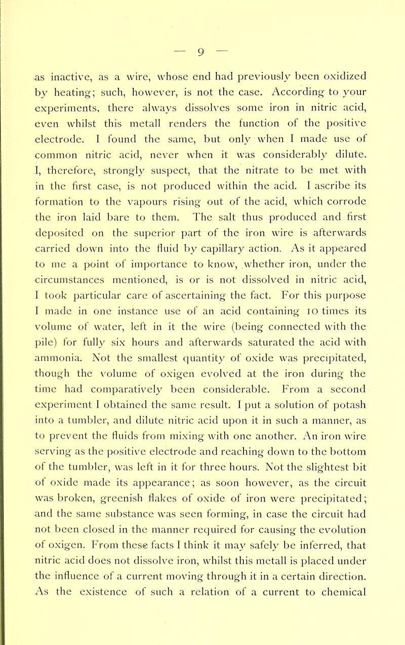 as inactive, as a wire, whose end had previously been oxidized by heating; such, however, is not the case. According to your experiments, there always dissolves some iron in nitric acid, even whilst this metall renders the function of the positive electrode. I found the same, but only when I made use of common nitric acid, never when it was considerably dilute. I, therefore, strong!}' suspect, that the nitrate to be met with in the first case, is not produced within the acid. I ascribe its formation to the vapours rising out of the acid, which corrode the iron laid bare to them. The salt thus produced and first deposited on the superior part of the iron wire is afterwards carried down into the fluid I)}'' capillary action. As it appeared to me a point of importance to know, whether iron, under the circumstances mentioned, is or is not dissolved in nitric acid, I took particular care of ascertaining the fact. For this purpose I made in one instance use of an acid containing lO times its volume of water, left in it the wire (being connected with the pile) for fully six hours and afterwards saturated the acid with ammonia. Not the smallest quantit_y of oxide was precipitated, though the volume of oxigen evolved at the iron during the time had comparatively been considerable. From a second experiment I obtained the same result. I put a solution of potash into a tumbler, and dilute nitric acid upon it in such a manner, as to prevent the fluids from mixing with one another. An iron wire serving as the positive electrode and reaching down to the bottom of the tumbler, was left in it for three hours. Not the slightest bit of oxide made its appearance; as soon however, as the circuit was broken, greenish flakes of oxide of iron were precipitated; and the same substance was seen forming, in case the circuit had not been closed in the manner required for causing the evolution of oxigen. From these facts I think it may safely be inferred, that nitric acid does not dissolve iron, whilst this metall is placed under the influence of a current moving through it in a certain direction. As the existence of such a relation of a current to chemical