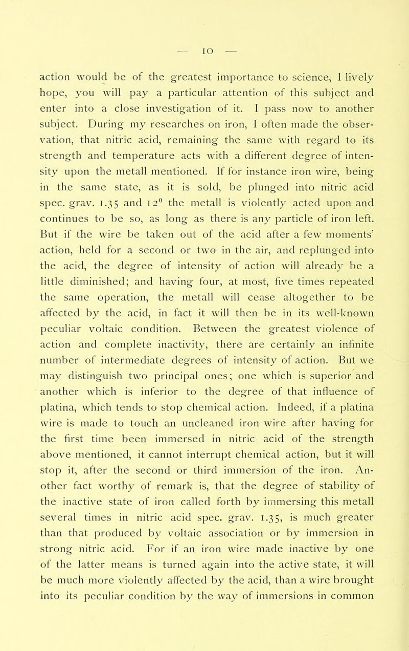 action would be of the greatest importance to science, I liv^ely hope, you will pay a particular attention of this subject and enter into a close investigation of it. I pass now to another subject. During my researches on iron, I often made the obser- vation, that nitric acid, remaining the same with regard to its strength and temperature acts with a different degree of inten- sity upon the metall mentioned. If for instance iron wire, being in the same state, as it is sold, be plunged into nitric acid spec. grav. 1.35 and 12 the metall is violently acted upon and continues to be so, as long as there is any particle of iron left. But if the wire be taken out of the acid after a few moments' action, held for a second or two in the air, and replunged into the acid, the degree of intensity of action will already be a little diminished; and having four, at most, five times repeated the same operation, the metall will cease altogether to be affected by the acid, in fact it will then be in its well-known peculiar voltaic condition. Between the greatest violence of action and complete inactivity, there are certainly an infinite number of intermediate degrees of intensity of action. But we may distinguish two principal ones; one which is superior and another which is inferior to the degree of that influence of platina, which tends to stop chemical action. Indeed, if a platina wire is made to touch an uncleaned iron wire after having for the first time been immersed in nitric acid of the strength above mentioned, it cannot interrupt chemical action, but it will stop it, after the second or third immersion of the iron. An- other fact worthy of remark is, that the degree of stability of the inactive state of iron called forth by immersing this metall several times in nitric acid spec. grav. 1.35, is much greater than that produced by voltaic association or by immersion in strong nitric acid. For if an iron wire made inactive by one of the latter means is turned again into the active state, it will be much more violently affected by the acid, than a wire brought into its peculiar condition by the way of immersions in common