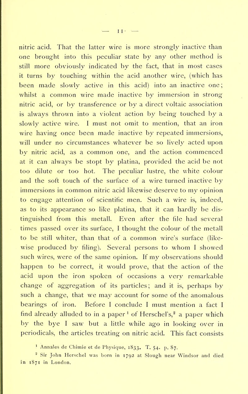 nitric acid. That the latter wire is more strongly inactive than one brought into this peculiar state by any other method is still more obviously indicated by the fact, that in most cases it turns by touching within the acid another wire, (which has been made slowly active in this acid) into an inactive one; whilst a common wire made inactive by immersion in strong nitric acid, or by transference or by a direct voltaic association is always thrown into a violent action by being touched by a slowly active wire. I must not omit to mention, that an iron wire having once been made inactive by repeated immersions, will under no circumstances whatever be so lively acted upon by nitric acid, as a common one, and the action commenced at it can always be stopt by platina, provided the acid be not too dilute or too hot. The peculiar lustre, the u'hite colour and the soft touch of the surface of a wire turned inactiv^e by immersions in common nitric acid likewise deserve to my opinion to engage attention of scientific men. Such a wire is, indeed, as to its appearance so like platina, that it can hardly be dis- tinguished from this metall. Even after the file had several times passed over its surface, I thought the colour of the metall to be still whiter, than that of a common wire's surface (like- wise produced by filing). Several persons to whom I showed such wires, were of the same opinion. If my observations should happen to be correct, it would prove, that the action of the acid upon the iron spoken ot occasions a very remarkable change of aggregation of its particles; and it is, perhaps by such a change, that we may account for some of the anomalous bearings of iron. Before I conclude I must mention a fact I find already alluded to in a paper ' of HerscheFs, a paper which by the bye I saw but a little while ago in looking over in periodicals, the articles treating on nitric acid. This fact consists ' Annales de Chimie et de Physique, 1S33. T. 54. p. 87. Sir John Herschel was born in 1792 at Slough near Windsor and died in 1871 in London.