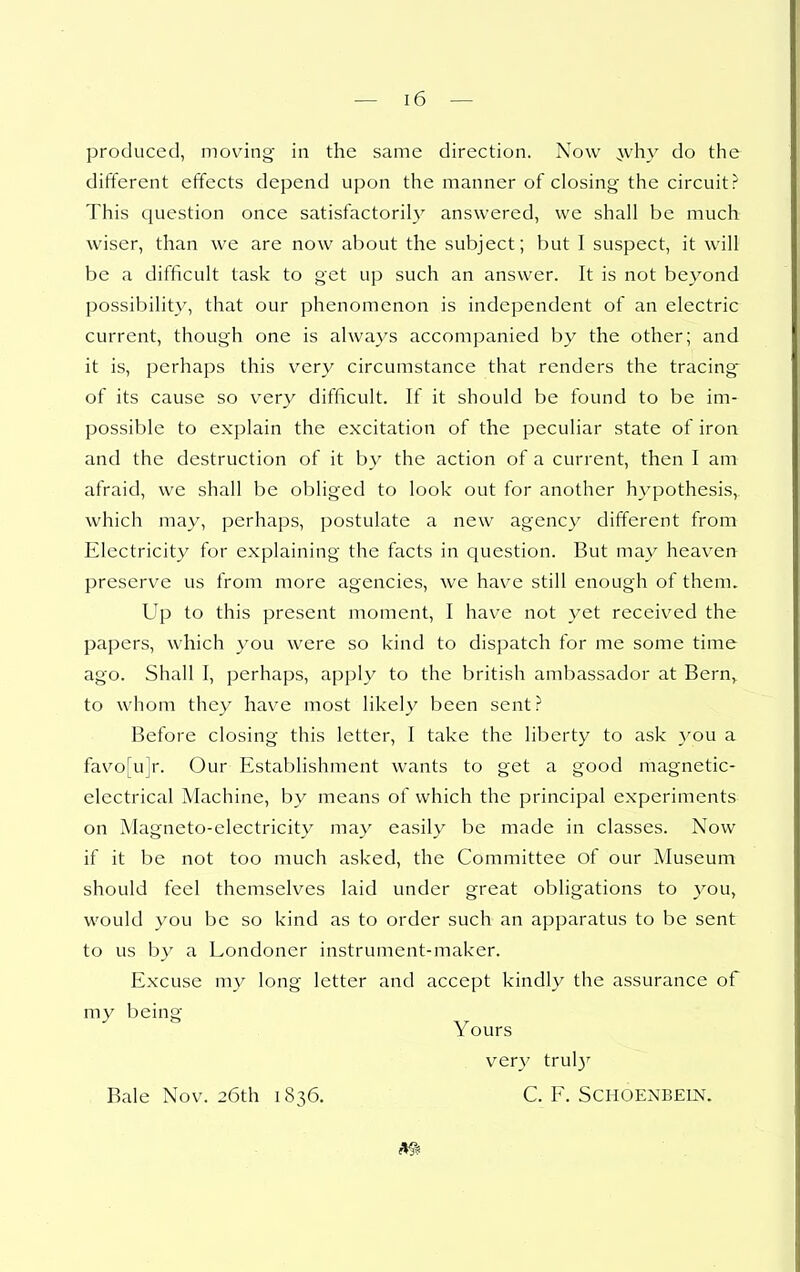 produced, moving in the same direction. Now :\vhy do the different effects depend upon the manner of closing the circuit? This question once satisfactorily answered, we shall be much wiser, than we are now about the subject; but I suspect, it will be a difficult task to get up such an answer. It is not beyond possibility, that our phenomenon is independent of an electric current, though one is always accompanied by the other; and it is, perhaps this very circumstance that renders the tracing of its cause so very difficult. If it should be found to be im- possible to explain the excitation of the peculiar state of iron and the destruction of it by the action of a current, then I am afraid, we shall be obliged to look out for another hypothesis, which may, perhaps, postulate a new agency different from Electricity for explaining the facts in question. But may heaven preserve us from more agencies, we have still enough of them. Up to this present moment, I have not yet received the papers, which you were so kind to dispatch for me some time ago. Shall I, perhaps, apply to the british ambassador at Bern,^ to whom they have most likely been sent? Before closing this letter, I take the liberty to ask you a favo[u]r. Our Establishment wants to get a good magnetic- electrical Machine, by means of which the principal experiments on Magneto-electricity may easily be made in classes. Now if it be not too much asked, the Committee of our Museum should feel themselves laid under great obligations to you, would you be so kind as to order such an apparatus to be sent to us by a Londoner instrument-maker. Excuse my long letter and accept kindly the assurance of my being Yours very trul}' Bale Nov. 26th 1836. C. F. Schoenbein.