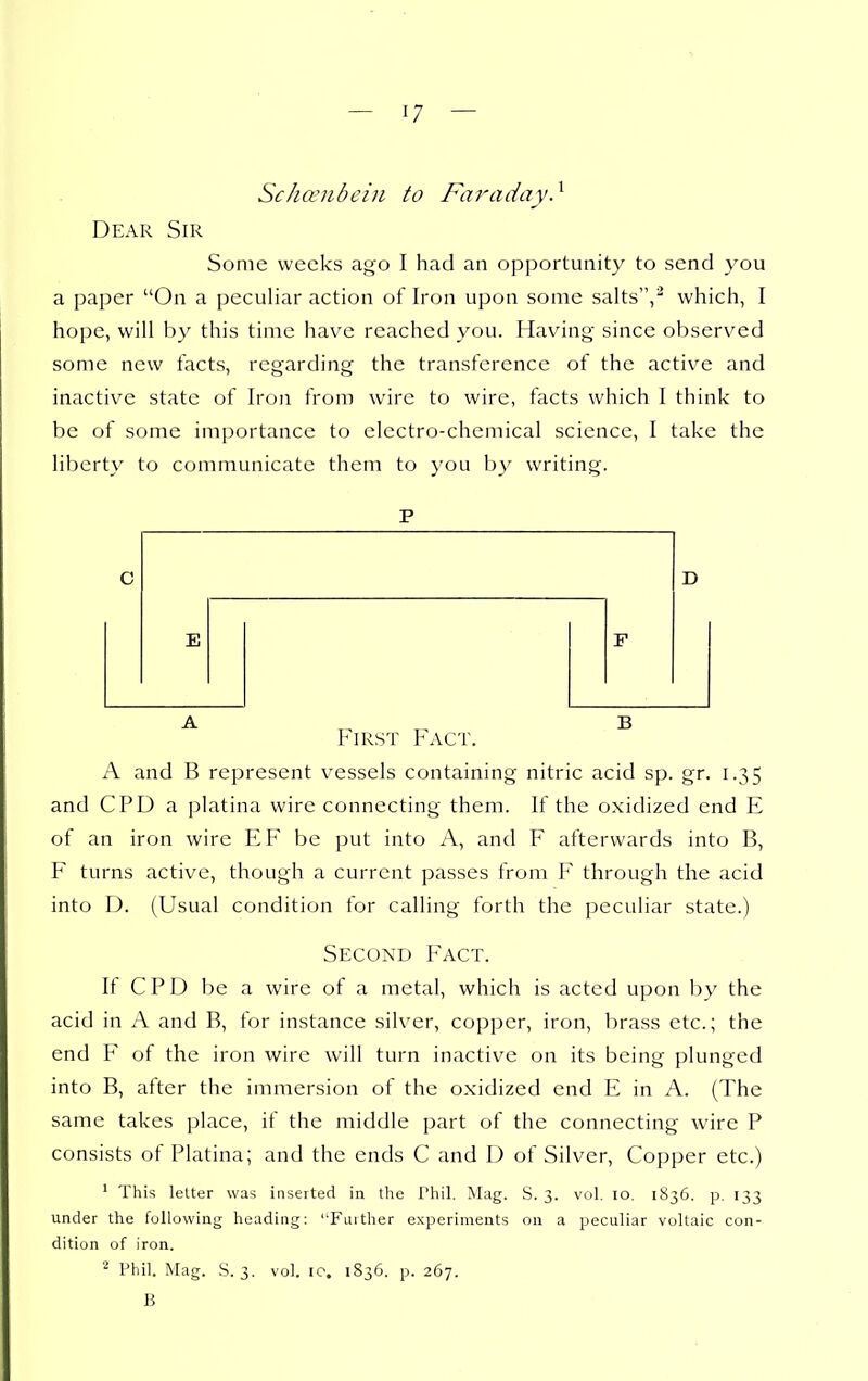 Schcciibeiii to Fai-aday} Dear Sir Some weeks ago I had an opportunity to send you a paper On a peculiar action of Iron upon some salts'',^ which, I hope, will by this time have reached you. Having since observed some new facts, regarding the transference of the active and inactive state of Iron from wire to wire, facts which I think to be of some importance to electro-chemical science, I take the liberty to communicate them to you by writing. E D First Fact. A and B represent v^essels containing nitric acid sp. gr. 1.35 and CPD a platina wire connecting them. If the oxidized end E of an iron wire EF be put into A, and F afterwards into B, F turns active, though a current passes from I through the acid into D. (Usual condition for calling forth the peculiar state.) Second Fact. If CPD be a wire of a metal, which is acted upon by the acid in A and B, for instance silver, copper, iron, brass etc.; the end F of the iron wire will turn inactive on its being plunged into B, after the immersion of the oxidized end E in A. (The same takes place, if the middle part of the connecting wire P consists of Platina; and the ends C and D of Silver, Copper etc.) ' This letter was inserted in the I'hil. Mag. S. 3. vol. 10. 1836. p. 133 under the following heading: Further experiments on a peculiar voltaic con- dition of iron. Phil. Mag. S. 3. vol. ic. 1836. p. 267. B