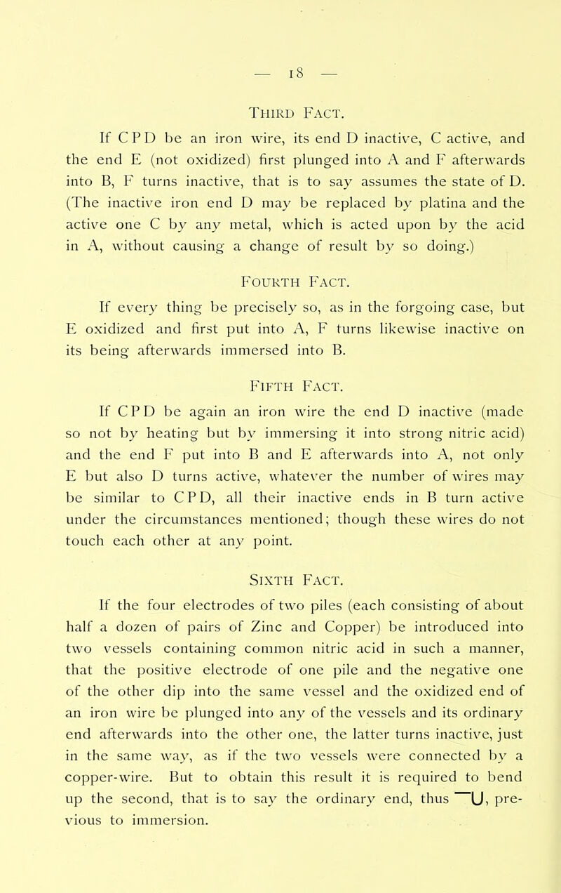 Third Fact. If CPD be an iron wire, its end D inacti\-e, C active, and the end E (not oxidized) first plunged into A and F afterwards into B, F turns inactive, that is to say assumes the state of D. (The inactive iron end D may be replaced by platina and the active one C by any metal, which is acted upon by the acid in A, without causing a change of result by so doing.) Fourth Fact. If every thing be precisely so, as in the forgoing case, but E oxidized and first put into A, F turns likewise inactive on its being afterwards immersed into B. Fh^th Fact. If CPD be again an iron wire the end D inactive (made so not by heating but by immersing it into strong nitric acid) and the end F put into B and E afterwards into A, not only E but also D turns active, whatever the number of wires may be similar to CPD, all their inactive ends in B turn active under the circumstances mentioned; though these wires do not touch each other at any point. Sixth Fact. If the four electrodes of two piles (each consisting of about half a dozen of pairs of Zinc and Copper) be introduced into two vessels containing common nitric acid in such a manner, that the positive electrode of one pile and the negative one of the other dip into the same vessel and the oxidized end of an iron wire be plunged into any of the vessels and its ordinary end afterwards into the other one, the latter turns inactive, just in the same way, as if the two vessels were connected by a copper-wire. But to obtain this result it is required to bend up the second, that is to say the ordinary end, thus Ui pre- vious to immersion.