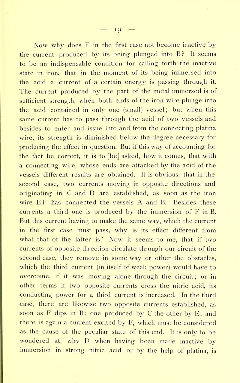 Now why does F in the first case not become inactive by the current produced by its l^eing plunged into B? It seems to be an indispensable condition for calling forth the inactive state in iron, that in the moment of its being immersed into the acid a current of a certain energy is passing through it. The current produced by the part of the metal immersed is of sufficient strength, when both ends of the iron wire plunge into the acid contained in only one (small) vessel; but when this same current has to pass through the acid of two vessels and besides to enter and issue into and from the connecting platina wire, its strength is diminished below the degree necessary for producing the effect in question. But if this way of accounting for the fact be correct, it is to [be] asked, how it comes, that with a connecting wire, whose ends are attacked by the acid of the vessels different results are obtained. It is obvious, that in the second case, two currents moving in opposite directions and originating in C and D are established, as soon as the iron wire EF has connected the v^essels A and B. Besides these currents a third one is produced by the immersion of F in B. But this current having to make the same way, which the current in the first case must pass, why is its effect different from what that of the latter is? Now it seems to me, that if two currents of opposite direction circulate through our circuit of the second case, they remove in some way or other the obstacles, which the third current (in itself of weak power) would have to overcome, if it was moving alone through the circuit; or in other terms if two opposite currents cross the nitric acid, its conducting power for a third current is increased. In the third case, there arc likewise two opposite currents established, as soon as F dips m B; one produced by C the other by E; and there is again a current excited by F, which must be considered as the cause of the peculiar state of this end. It is only to be wondered at, why D when having been made inactive by immersion in strong nitric acid or by the help of platina, is