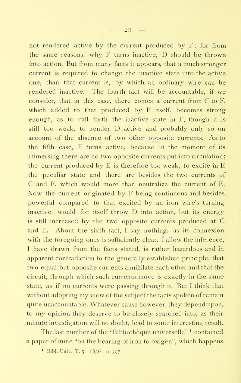 not rendered active by the current produced by F; for from the same reasons, why F turns inactive, D should be thrown into action. But from many facts it appears, that a much stronger current is required to change the inactive state into the active one, than that current is, by which an ordinary wire can be rendered inactive. The fourth fact will be accountable, if we consider, that in this case, there comes a current from C to F, which added to that produced by F itself, becomes strong enough, as to call forth the inactive state in F, though it is still too weak, to render D active and probably only so on account of the absence of two other opposite currents. As to the fifth case, E turns active, because in the moment of its immersing there are no two opposite currents put into circulation; the current produced by E is therefore too weak, to excite in E the peculiar state and there are besides the two currents of C and F, which would more than neutralize the current of E. Now the current originated by F being continuous and besides powerful compared to that excited by an iron wire's turning inactive, would for itself throw D into action, but its energy is still increased by the two opposite currents produced at C and E. About the sixth fact, I say nothing, as its connexion with the foregoing ones is sufficiently clear. I allow the inference^ I have drawn from the facts stated, is rather hazardous and in apparent contradiction to the generally established principle, that two equal but opposite currents annihilate each other and that the circuit, through which such currents move is exactly in the same state, as if no currents were passing through it. But I think that without adopting my view of the subject the facts spoken of remain quite unaccountable. Whatever cause however, they depend upon, to my opinion they deserve to be closely searched into, as their minute investigation will no doubt, lead to some interesting result. The last number of the Bibliotheque universelle ^ contained a paper of mine on the bearing of iron to oxigen, which happens ' Bibl. Univ. T. 5. 1836. p. 397.