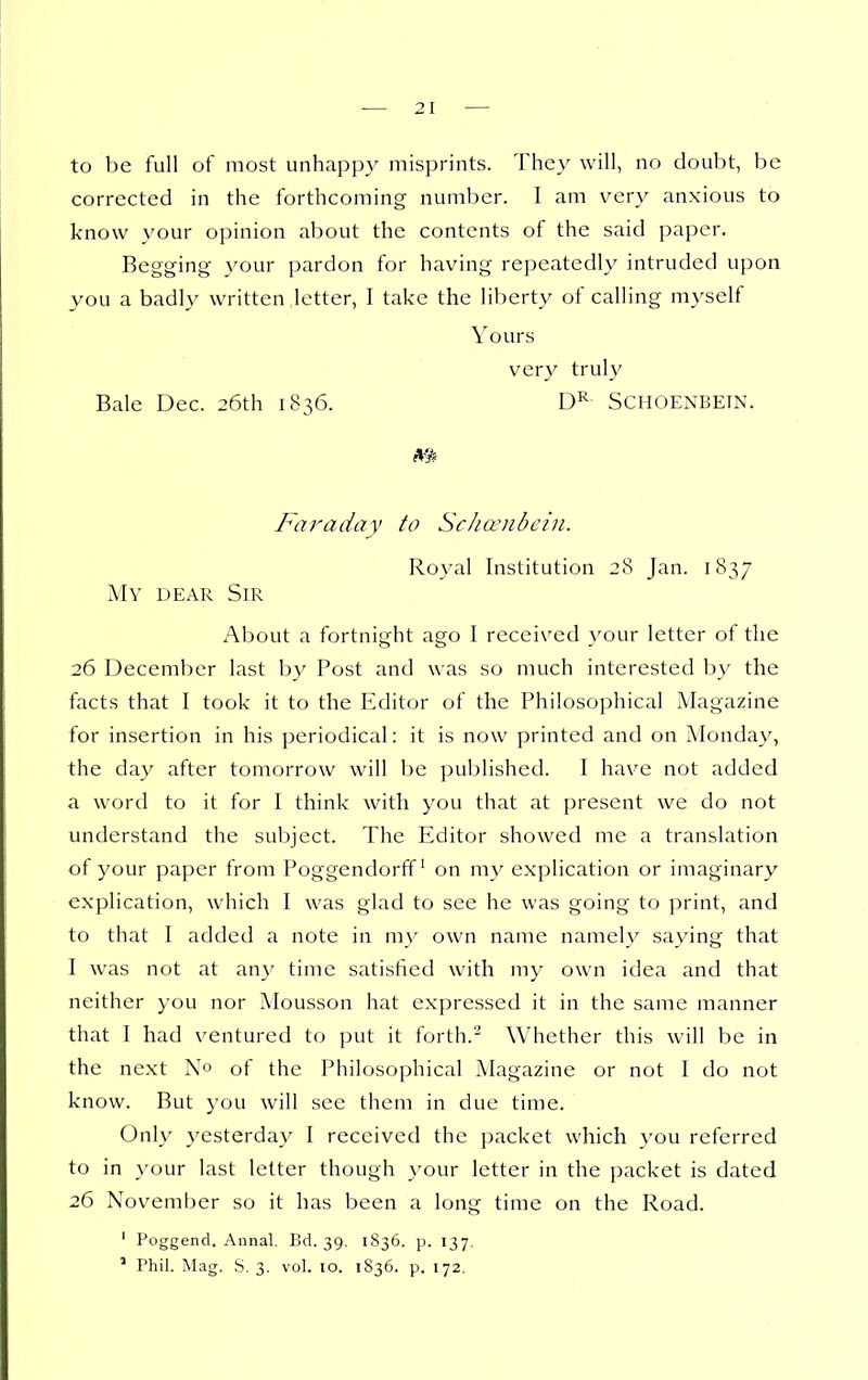 to be full of most unhappy misprints. They will, no doubt, be corrected in the forthcoming number. I am very anxious to know your opinion about the contents of the said paper. Begging your pardon for having repeatedly intruded upon you a badly written letter, I take the liberty of calling myself Yours very truly Bale Dec. 26th 1836. Schoenbetn. Faraday to Sc/ianibcin. Royal Institution 28 Jan. 1837 My dear Sir About a fortnight ago I received your letter of the 26 December last by Post and was so much interested by the facts that I took it to the Editor of the Philosophical Magazine for insertion in his periodical: it is now printed and on Monday, the day after tomorrow will be published. I have not added a word to it for I think with you that at present we do not understand the subject. The Editor showed me a translation of your paper from Poggendorff^ on my explication or imaginary explication, which I was glad to see he was going to print, and to that I added a note in my own name namely saying that I was not at any time satisfied with my own idea and that neither you nor Mousson hat expressed it in the same manner that I had ventured to put it forth.^ Whether this will be in the next No of the Philosophical Magazine or not I do not know. But you will see them in due time. Only yesterday 1 received the packet which }'ou referred to in your last letter though }'our letter in the packet is dated 26 November so it has been a long time on the Road. ' Poggend. Annal. Bd. 39. 1836. p. 137.