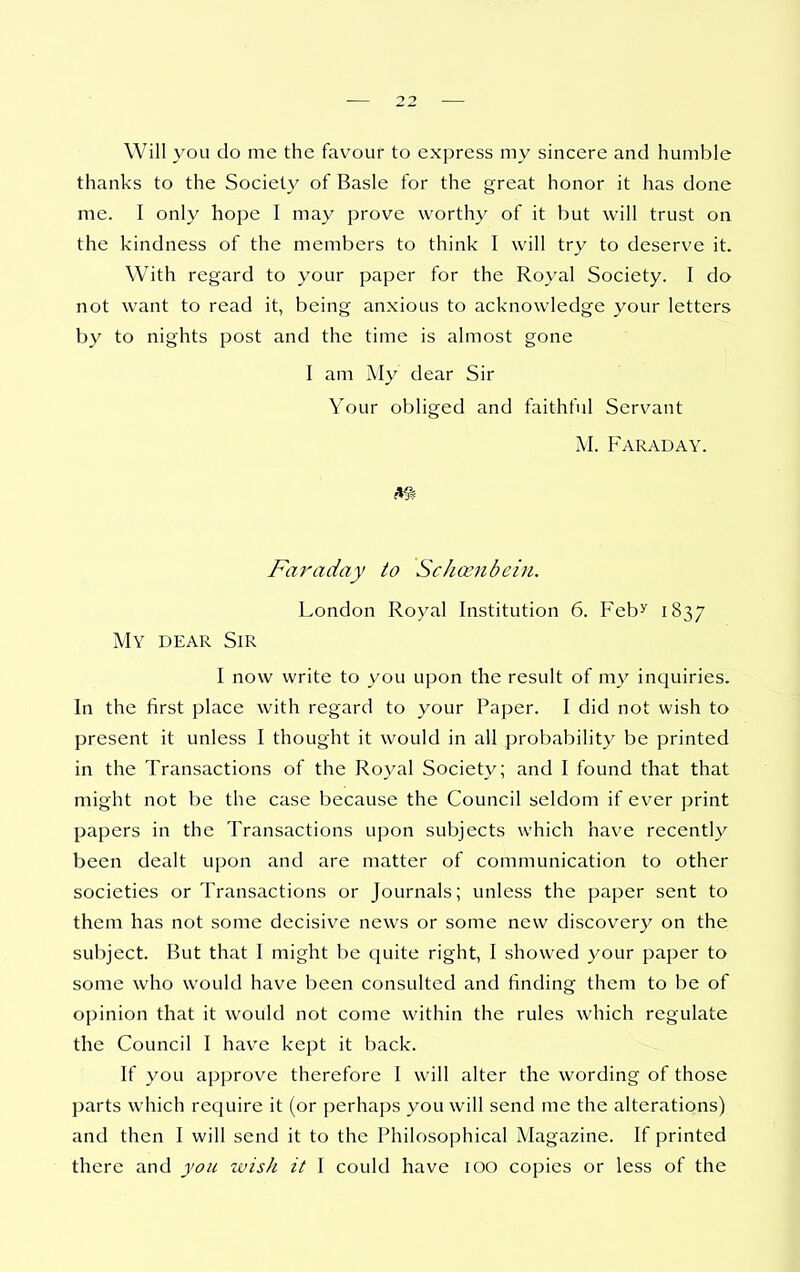 Will you do me the favour to express my sincere and humble thanks to the Society of Basle for the great honor it has done me. I only hope I may prove worthy of it but will trust on the kindness of the members to think I will try to deserve it. With regard to your paper for the Royal Society. I do not want to read it, being anxious to acknowledge your letters by to nights post and the time is almost gone I am My dear Sir Your obliged and faithful Servant M. Faraday. Fa^'aday to Schcenbciii. London Royal Institution 6. Feb^ 1837 My dear Sir I now write to you upon the result of my inquiries. In the first place with regard to your Paper. I did not wish to present it unless I thought it would in all probability be printed in the Transactions of the Royal Society; and I found that that might not be the case because the Council seldom if ever print papers in the Transactions upon subjects which have recently been dealt upon and are matter of communication to other societies or Transactions or Journals; unless the paper sent to them has not some decisive news or some new discovery on the subject. But that I might be quite right, I showed your paper to some who would have been consulted and finding them to be of opinion that it would not come within the rules which regulate the Council I have kept it back. If you approve therefore I will alter the wording of those parts which require it (or perhaps you will send me the alterations) and then I will send it to the Philosophical Magazine. If printed there and you zvisJi it I could have 100 copies or less of the