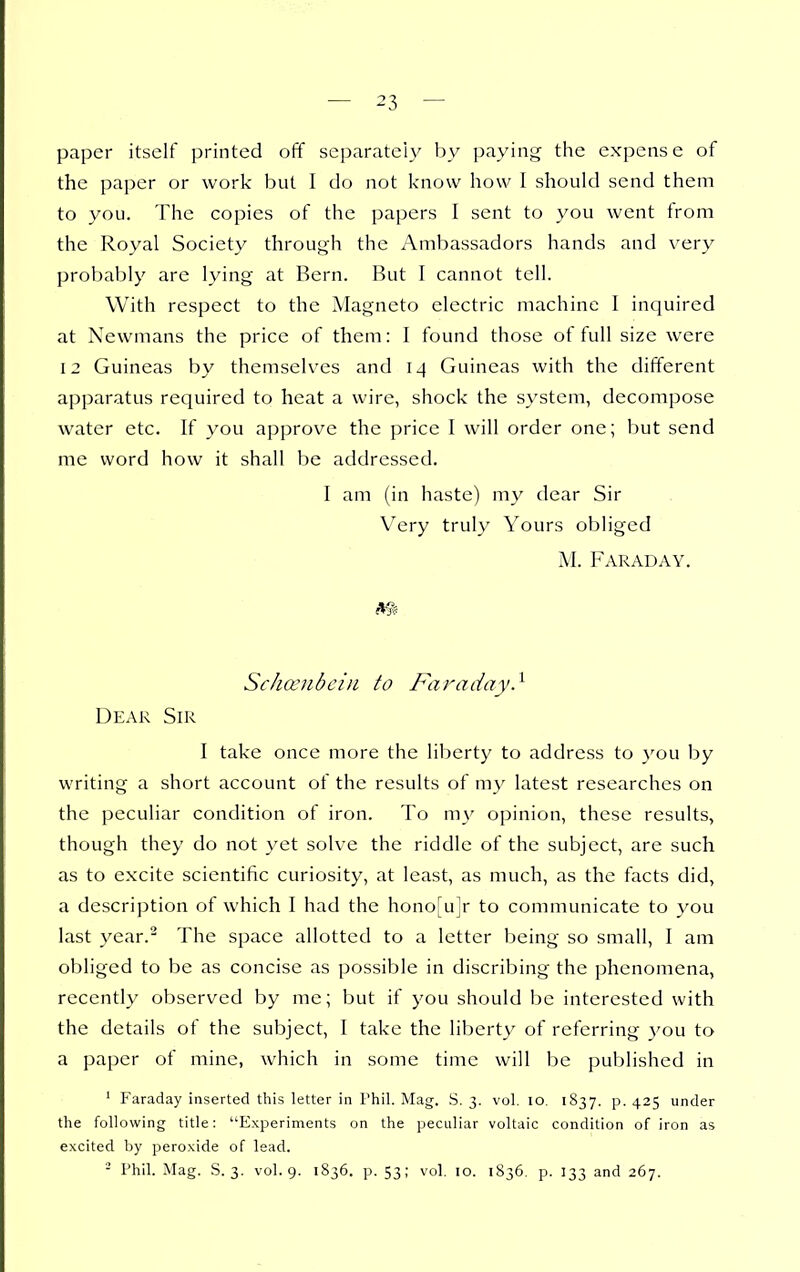 paper itself printed off separately by paying the expense of the paper or work but I do not know how I should send them to you. The copies of the papers 1 sent to you went from the Royal Society through the Ambassadors hands and very probably are lying at Bern. But I cannot tell. With respect to the Magneto electric machine I inquired at Newmans the price of them: I found those of full size were 12 Guineas by themselves and 14 Guineas with the different apparatus required to heat a wire, shock the system, decompose water etc. If you approve the price I will order one; but send me word how it shall be addressed. I am (in haste) my dear Sir Very truly Yours obliged M. Faraday. m Scha'ubein to Faraday} Dear Sir I take once more the liberty to address to you by writing a short account of the results of my latest researches on the peculiar condition of iron. To my opinion, these results, though they do not yet solve the riddle of the subject, are such as to excite scientific curiosity, at least, as much, as the facts did, a description of which I had the hono[u]r to communicate to you last year.^ The space allotted to a letter being so small, I am obliged to be as concise as possible in discribing the phenomena, recently observed by me; but if you should be interested with the details of the subject, I take the liberty of referring 3'ou to a paper of mine, which in some time will be published in ' Faraday inserted this letter in Phil. Mag. S. 3. vol. 10. 1837. p. 425 under the following title: Experiments on the peculiar voltaic condition of iron as excited by peroxide of lead. - Phil. Mag. S. 3. vol. 9. 1S36. p. 53; vol. 10. 1836. p. 133 and 267.