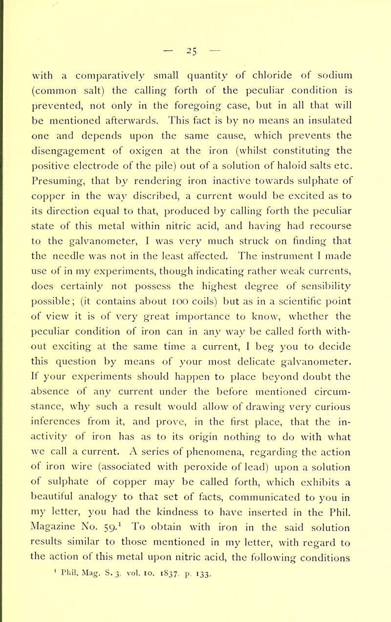 with a comparatively small quantity of chloride of sodium (common salt) the calling forth of the peculiar condition is prevented, not only in the foregoing case, but in all that will be mentioned afterwards. This fact is by no means an insulated one and depends upon the same cause, which prevents the disengagement of oxigen at the iron (whilst constituting the positive electrode of the pile) out of a solution of haloid salts etc. Presuming, that by rendering iron inactive towards sulphate of copper in the way discribed, a current would be excited as to its direction equal to that, produced by calling forth the peculiar state of this metal within nitric acid, and having had recourse to the galvanometer, I was ver}^ much struck on finding that the needle was not in the least affected. The instrument I made use of in my experiments, though indicating rather weak currents, does certainly not possess the highest degree of sensibility possible; (it contains about lOO coils) but as in a scientific ])oint of view it is of very great importance to know, whether the peculiar condition of iron can in any way be called forth with- out exciting at the same time a current, I beg you to decide this question by means of your most delicate galvanometer. If your experiments should happen to place beyond doubt the absence of any current under the before mentioned circum- stance, why such a result would allow of drawing very curious inferences from it, and prove, in the first place, that the in- activity of iron has as to its origin nothing to do with what we call a current. A series of phenomena, regarding the action of iron wire (associated with peroxide of lead) upon a solution of sulphate of copper may be called forth, which exhibits a beautiful analogy to that set of facts, communicated to you in my letter, you had the kindness to have inserted in the Phil. Magazine No. 59.^ To obtain with iron in the said solution results similar to those mentioned in my letter, with regard to the action of this metal upon nitric acid, the following conditions