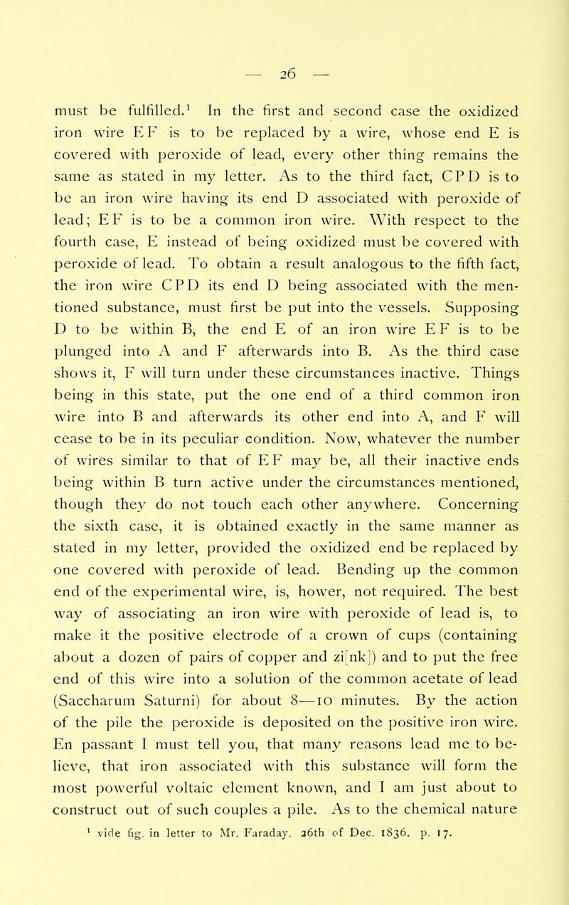 must be fulfilled.' In the first and second case the oxidized iron wire EF is to be replaced by a wire, whose end E is covered with peroxide of lead, every other thing remains the same as stated in my letter. As to the third fact, C P D is to be an iron wire having its end D associated with peroxide of lead; EF is to be a common iron wire. With respect to the fourth case, E instead of being oxidized must be covered with peroxide of lead. To obtain a result analogous to the fifth fact, the iron wire CPD its end D being associated with the men- tioned substance, must first be put into the vessels. Supposing D to be within B, the end E of an iron wire E F is to be plunged into A and F afterwards into B. As the third case shows it, F will turn under these circumstances inactive. Things being in this state, put the one end of a third common iron wire into B and afterwards its other end into A, and F will cease to be in its peculiar condition. Now, whatever the number of wires similar to that of E F may be, all their inactive ends being within B turn active under the circumstances mentioned, though they do not touch each other anywhere. Concerning the sixth case, it is obtained exactly in the same manner as stated in my letter, provided the oxidized end be replaced by one covered with peroxide of lead. Bending up the common end of the experimental wire, is, hower, not required. The best way of associating an iron wire with peroxide of lead is, to make it the positive electrode of a crown of cups (containing about a dozen of pairs of copper and zi[nk]) and to put the free end of this ware into a solution of the common acetate of lead (Saccharum Saturni) for about 8—lO minutes. By the action of the pile the peroxide is deposited on the positive iron wire. En passant I must tell you, that many reasons lead me to be- lieve, that iron associated with this substance will form the most powerful voltaic element known, and I am just about to construct out of such couples a pile. As to the chemical nature