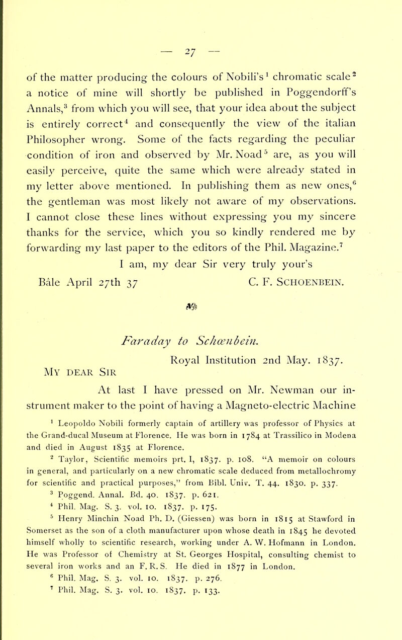 of the matter producing the colours of Nobih's' chromatic scale ^ a notice of mine will shortly be published in Poggendorff's Annals,^ from which you will see, that your idea about the suljject is entirely correct* and consequently the view of the Italian Philosopher wrong. Some of the facts regarding the peculiar condition of iron and observed by Mr. Noad are, as you will easily perceive, quite the same which were already stated in my letter above mentioned. In publishing them as new ones,' the gentleman was most likely not aware of my observations. I cannot close these lines without expressing you my sincere thanks for the service, which you so kindly rendered me by forwarding my last paper to the editors of the Phil. Magazine.^ I am, my dear Sir very truly yours Bale April 27th 37 C. F. SCHOENBEIN. Faraday to Schanibcin. Royal Institution 2nd May. 1837. My dear Sir At last I have pressed on Mr. Newman our in- strument maker to the point of having a Magneto-electric Machine ' Leopoldo Nobili formerly captain of artillery was professor of Physics at the Grand-ducal Museum at Florence. Me was born in 1784 at Trassilico in Modena and died in August 1835 at Florence. * Taylor, Scientific memoirs prt. 1, 1837. p. 108. A memoir on colours in general, and particularly on a new chromatic scale deduced from metallochromy for scientific and practical purposes, from Bibl. Univ. T. 44. 1830. p. 337. ' Poggend. Annai. Bd. 40. 1837. p. 621. * Phil. Mag. S. 3. vol. 10. 1837. p. 175. ^ Henry Minchin Noad Ph. D. (Giessen) was born in 1815 at Stawford in Somerset as the son of a cloth manufacturer upon whose death in 1845 he devoted himself wholly to scientific research, working under A. VV. Hofmann in London. He was Professor of Chemistry at St. Georges Hospital, consulting chemist to several iron works and an F. R. S. He died in 1877 in London.  Phil. Mag. S. 3. vol. 10. 1837. p. 276.