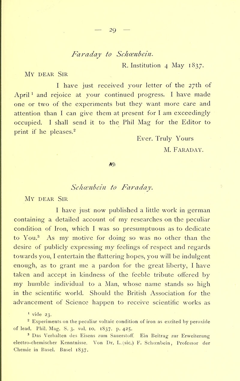 Faraday to Schoenbein, R. Institution 4 May 1837. My dear Sir I have just received your letter of the 27th of April ' and rejoice at your continued progress. I have made one or two of the expcrnnents but they want more care and attention than I can give them at present for I am exceedingly occupied. I shall send it to the Phil Mag for the Editor to print if he pleases. Ever. Truly Yours M. Faraday. Schcenbciu to Faraday. My dear Sir I have just now published a little work in gerraan containing a detailed account of my researches on the peculiar condition of Iron, which I was so presumptuous as to dedicate to You.^ As my motive for doing so was no other than the desire of publicly expressing my feelings of respect and regards towards you, I entertain the flattering hopes, you will be indulgent enough, as to grant me a pardon for the great liberty, I have taken and accept in kindness of the feeble tribute offered by my hunible individual to a Man, whose name stands so high in the scientific world. Should the British Association for the advancement of Science happen to receive scientific works as ' vide 23. ^ Experiments on the peculiar voltaic condition of iron as excited by peroxide of lead. Phil. Mag. S. 3. vol. 10. 1S37. p. 425. ' Das Verhalten des Eisens zum Sauerstoff. Eiu Beitrag zur Erweiterung electro-chemischer Kenntnisse. Von Dr. L. (sic.) F. Schcenbein, Professor der Chemie in Jjasel. Basel 1837.