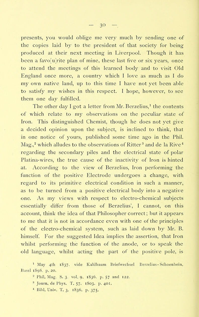 presents, you would oblige me very much by sending one of the copies laid by to the president of that societj- for being produced at their next meeting in Liverpool. Though it has been a favo[Ujrite plan of mine, these last fiv^e or six years, once to attend the meetings of this learned body and to visit Old England once more, a country which I love as much as I do my own native land, up to this time I have not yet been able to satisfy my wishes in this respect. I hope, however, to see them one da}^ fulfilled. The other day I got a letter from Mr. Berzelius,^ the contents of which relate to my observations on the peculiar state of Iron. This distinguished Chemist, though he does not yet give a decided opinion upon the subject, is inclined to think, that in one notice of yours, published some time ago in the Phil. Mag.,^ which alludes to the observations of Ritter^ and de la Rive* regarding the secondary piles and the electrical state of polar Platina-wires, the true cause of the inactivity of Iron is hinted at. According to the view of Berzelius, Iron performing the function of the positive Electrode undergoes a change, with regard to its primitive electrical condition in such a manner, as to be turned from a positive electrical body into a negative one. As my views with respect to electro-chemical subjects essentially differ from those of Berzelius', I cannot, on this account, think the idea of that Philosopher correct; but it appears to me that it is not in accordance even with one of the principles of the electro-chemical system, such as laid down by Mr. B. himself. For the suggested Idea implies the assertion, that Iron whilst performing the function of the anode, or to speak the old language, whilst acting the part of the positive pole, is ' May 4th 1837. vide Kahlbaiim Briefweclisel Berzelius - Schoenbein. Basel 1898. p. 20. - Phil. Mag, S. 3. vol. 9. 1836. p. 57 and 122. ' Journ. de I'hys. T. 57. 1803. p. 401. ' Bibl. Univ. T. 3. 1S36. p. 375.