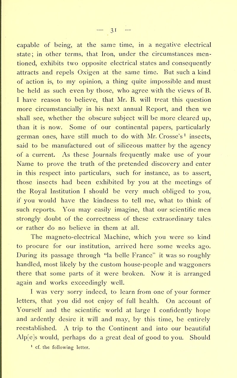 capable of being, at the same time, in a negative electrical state; in other terms, that Iron, under the circumstances men- tioned, exhibits two opposite electrical states and consequently attracts and repels Oxigen at the same time. But such a kind of action is, to my opinion, a thing quite impossible and must be held as such even by those, who agree with the views of B. I have reason to believe, that Mr. B. will treat this question more circumstancially in his next annual Report, and then we shall see, whether the obscure subject will be more cleared up, than it is now. Some of our continental papers, particularly german ones, have still much to do with Mr. Crosse's ^ insects, said to be manufactured out of siliceous matter by the agency of a current. As these Journals frequently make use of your Name to prove the truth of the pretended discovery and enter in this respect into particulars, such for instance, as to assert, those insects had been exhibited by you at the meetings of the Royal Institution I should be very much obliged to you, if you would have the kindness to tell me, what to think of such reports. You may easily imagine, that our scientific men strongly doubt of the correctness of these extraordinary tales or rather do no believe in them at all. The magneto-electrical Machine, which you were so kind to procure for our institution, arrived here some weeks ago. During its passage through la belle France it was so roughly handled, most likely by the custom house-people and waggoners there that some parts of it were broken. Now it is arranged again and works exceedingly well. I was very sorry indeed, to learn from one of your former letters, that you did not enjoy of full health. On account of Yourself and the scientific world at large I confidently hope and ardently desire it will and may, by this time, be entirely reestablished. A trip to the Continent and into our beautiful Alp[e]s would, perhaps do a great deal of good to you. Should ' cf. the following letter.