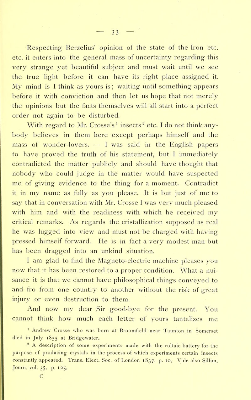 Respecting Berzclius' opinion of the state of the Iron etc. etc. it enters into the general mass of uncertainty regarding this very strange yet beautiful sul^jcct and must wait until we see the true light l^eforc it can have its right place assigned it. My mind is I think as }'ours is; waiting until something appears before it with conviction and then let us hope that not merely the opinions but the facts themselves will all start into a perfect order not again to be disturbed. With regard to Mr. Crosse's' insects' etc. I do not think any- body believes in them here except perhaps himself and the mass of wonder-lovers. — I was said in the English papers to have proved the truth of his statement, but I immediately contradicted the matter publicly and should have thought that nobody who could judge in the matter would have suspected me of giving evidence to the thing for a moment. Contradict it in my name as fully as you please. It is but just of me to say that in conversation with Mr. Crosse I was very much pleased with him and with the readiness with which he received my critical remarks. As regards the cristallization supposed as real he was lugged into view and must not be charged with having pressed himself forward. He is in fact a very modest man but has been dragged into an unkind situation. I am glad to find the Magneto-electric machine pleases you now that it has been restored to a proper condition. What a nui- sance it is that we cannot have philosophical things conveyed to and fro from one country to another without the risk of great injur}' or even destruction to them. And now my dear Sir good-bye for the present. You cannot think how much each letter of yours tantalizes me ' Andrew Crosse who was born at Brooniheld near Taunton in Somerset died in July 1855 at Bridgewater. ^ A description of some experiments made with the voltaic battery for the purpose of producing crystals in the process of which experiments certain insects constantly appeared. Trans. Elect. Soc. of London 1S37. p. 10. Vide also Sillini. Journ. vol. 35. p. 125. C