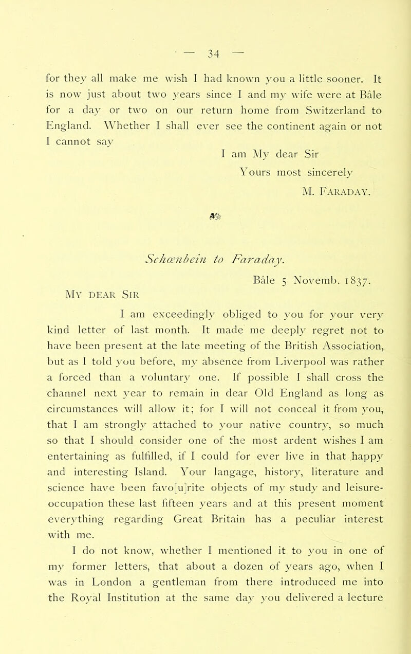 for they all make me wish I had known you a little sooner. It is now just about two years since I and my wife were at Bale for a da}' or two on our return home from Switzerland to England. Whether I shall ever see the continent again or not I cannot say I am My dear Sir Yours most sincerely M. Faraday. m Schanbcin to Faraday. Bale 5 Novemb. 1837. My dear Sir I am exxeedingly obliged to }'ou for your very kind letter of last month. It made me deeply regret not to have been present at the late meeting of the British Association, but as I told }'uu before, my absence from Liverpool was rather a forced than a voluntary one. If possible I shall cross the channel next year to remain in dear Old England as long as circumstances will allow it; for I will not conceal it from you, that I am strongly attached to }'our native country', so much so that I should consider one of the most ardent wishes I am entertaining as fulfilled, if I could for ever live in that happy and interesting Island. Your langage, histor}^ literature and science have been favo[uirite objects of my study and leisure- occupation these last fifteen years and at this present moment everything regarding Great Britain has a peculiar interest with me. I do not know, whether I mentioned it to you in one of my former letters, that about a dozen of years ago, when I was in London a gentleman from there introduced me into the Royal Institution at the same da}' you delivered a lecture