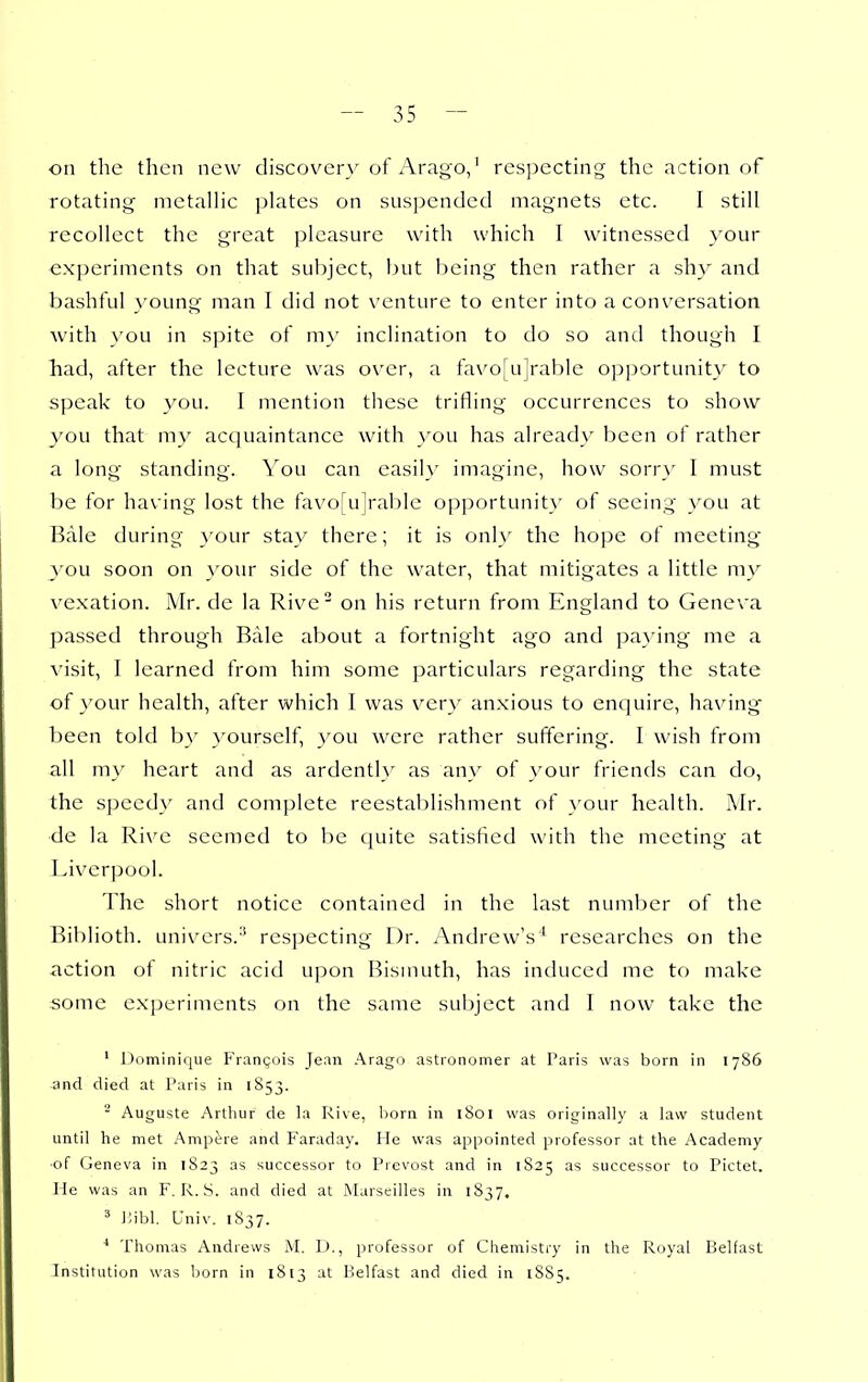 on tlie then new discov^ery of Arago,' rcs])ccting the action of rotating metallic ]jlatcs on suspended magnets etc. I still recollect the great pleasure with which I witnessed }'our experiments on that subject, but being then rather a shy and bashful }'oung man I did not venture to enter into a conversation with you in spite of ni}' inclination to do so and though I had, after the lecture was over, a favo[ujrable opportunity to speak to you. I mention these trifling occurrences to show you that my acquaintance with you has already been of rather a long standing. You can easily imagine, how sorry 1 must be for having lost the favo[u]rabIc opportunity' of seeing you at Bale during }'our stay there; it is only the hope of meeting 3''ou soon on your side of the water, that mitigates a little my vexation. Mr. de la Rive on his return from England to Geneva passed through Rale about a fortnight ago and paying me a visit, I learned from him some particulars regarding the state of 3'our health, after which I was very anxious to enquire, havings been told by }'ourself, }'ou were rather suffering. I wish from all my heart and as ardentl}' as any of }'our friends can do, the speedy and complete reestablishment of your health. Mr. de la Rive seemed to he quite satisfied with the meeting at Liverpool. The short notice contained in the last number of the Biblioth. univcrs.'' respecting Dr. Andrew's^ researches on the action ot nitric acid upon Bismuth, has induced me to make some experiments on the same subject and I now take the ' Dominique Frangois Jean Arago astronomer at Paris was born in 1786 and died at Paris in 1853. ^ Auguste Arthur de la Rive, born in 1801 was originally a law student until he met x'Kmpt^re and Faraday. He was appointed professor at the Academy ■of Geneva in 1823 as successor to Prevost and in 1825 as successor to Pictet. He was an F. R. S. and died at Marseilles in 1S37. ^ l;ibl. Univ. 1S37. ■* Thomas Andrews M. D., professor of Chemistry in the Royal Belfast Institution was born in 1813 at Belfast and died in 1SS5.