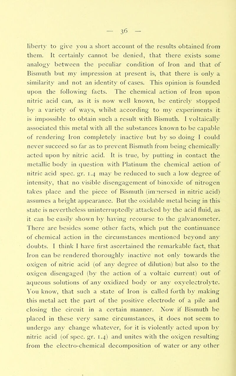 liberty to give you a short account of the results obtained from them. It certainly cannot be denied, that there exists some analogy between the peculiar condition of Iron and that of Bismuth but my impression at present is, that there is only a similarit}' and not an identity of cases. This opinion is founded upon the following facts. The chemical action of Iron upon nitric acid can, as it is now well known, be entirely stopped b}' a variet}' of ways, whilst according to my experiments it is impossible to obtain such a result with Bismuth. I voltaically associated this metal with all the substances known to be capable of rendering Iron completely inactive but by so doing I could never succeed so far as to prevent Bismuth from being chemically acted upon b)' nitric acid. It is true, by putting in contact the metallic body in question with Platinum the chemical action of nitric acid spec. gr. 1.4 may be reduced to such a low degree of intensity, that no visible disengagement of binoxide of nitrogen takes place and the piece of Bismuth (immersed in nitric acid) assumes a bright appearance. But the oxidable metal being in this state is nevertheless uninterruptedly attacked by the acid fluid, as it can be easily shown by having recourse to the galvanometer. There are besides some other facts, which put the continuance of chemical action in the circumstances mentioned beyond any doubts. I think I have first ascertained the remarkable fact, that Iron can be rendered thoroughly inactive not only towards the oxigen of nitric acid (of an}' degree of dilution) but also to the oxigen disengaged (by the action of a voltaic current) out of aqueous solutions of any oxidized body or any oxyelectrolyte. You know, that such a state of Iron is called forth by making- this metal act the part of the positive electrode of a pile and closing the circuit in a certain manner. Now if Bismuth be placed in these ver}' same circumstances, it does not seem to undergo any change whatever, for it is violently acted upon by nitric acid (of spec. gr. 1.4) and unites with the oxigen resulting from the electro-chemical decomposition of water or any other