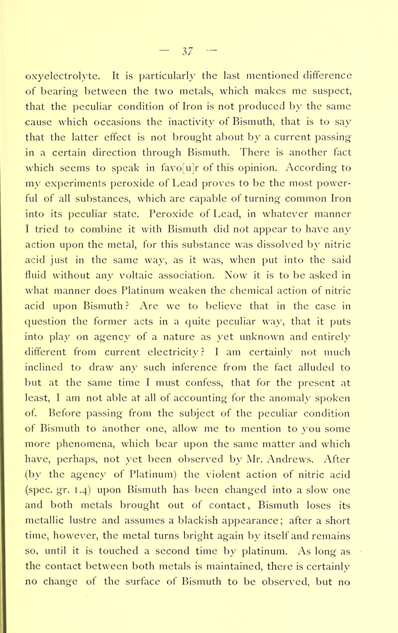 -oxyelectrolyte. It is particularly the last mentioned difference of bearing between the two metals, which makes me suspect, that the peculiar condition of Iron is not produced by the same cause which occasions the inactivity of Bismuth, that is to say that the latter effect is not brought about by a current passing in a certain direction through Bismuth. There is another tact which seems to speak in favo^ujr of this opinion. According to my experiments peroxide of Lead proves to be the most power- ful of all substances, which arc capable of turning common Iron into its peculiar state. Peroxide of Lead, in whatever manner I tried to combine it with Bismuth did not appear to have any action upon the metal, for this substance was dissolved b}' nitric acid just in the same way, as it was, when put into the said fluid without an}' voltaic association. Now it is to be asked in what manner does Platinum weaken the chemical action of nitric acid upon Bismuth ? Are we to believe that in the case in question the former acts in a cjuite peculiar way, that it puts into play on agenc}' of a nature as }'et unknown and entirely different from current electricity? I am ccrtainl\' not much inclined to draw any such inference from the fact alluded to but at the same time I must confess, that for the present at least, I am not able at all of accounting for the anomaly spoken of Before passing from the subject of the peculiar condition of Bismuth to another one, allow me to mention to you some more phenomena, which bear upon the same matter and which have, perhaps, not \'et been obser\'ed b\' Air. Andrews. After (b_\' the agenc}' of Platinum) the violent action of nitric acid (spec. gr. 1.4) upon Bismuth has been changed into a slow one and both metals brought out of contact, Bismuth loses its metallic lustre and assumes a blackish appearance; after a short time, howe\'er, the metal turns bright again by itself and remains so, until it is touched a second time b}- platinum. As long as the contact l)etween both metals is maintained, there is certainly no change of the surface of Bismuth to be observed, but no.