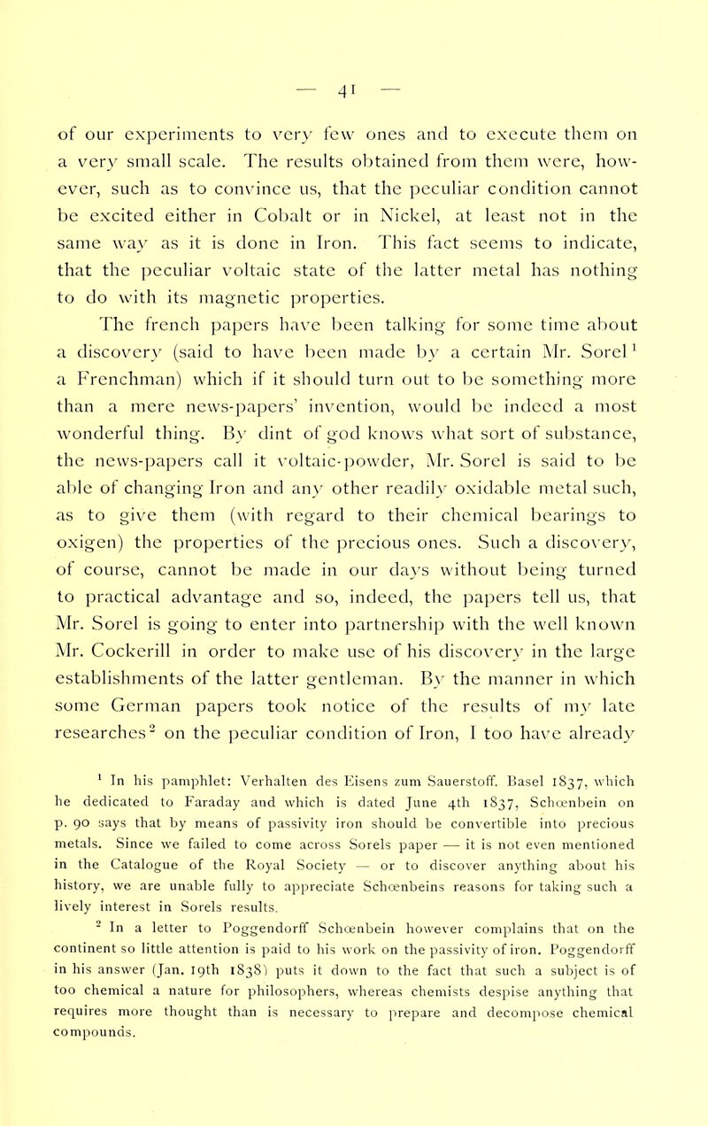 of our experiments to vcr}' few ones and to execute them on a ver\' small scale. The results obtained from them were, how- ever, such as to convince us, that the peculiar condition cannot be excited either in Cobalt or in Nickel, at least not in the same wa}' as it is done in Iron. This fact seems to indicate, that the jicculiar voltaic state of the latter metal has nothing to do with its magnetic properties. The french papers have been talking for some time about a discovery (said to have been made by a certain Mr. Sorel ^ a Frenchman) which if it should turn out to be something more than a mere news-papers' invention, would be indeed a most wonderful thing. By dint of god knows what sort of suljstance, the news-papers call it \'oltaic-)30wder, Mr. Sorel is said to be able of changing Iron and any other readily oxidable metal such, as to give them (with regard to their chemical bearings to oxigen) the properties of the precious ones. Such a discovery, ot course, cannot be made in our days without being turned to practical advantage and so, indeed, the paj^ers tell us, that Mr. Sorel is going to enter into partnershi]3 with the well known Mr. Cockerill in order to make use of his discovery in the large establishments of the latter gentleman. By the manner in which some German papers took notice of the results of my late researches on the peculiar condition of Iron, I too have alread}^ ' In his pamphlet: Veihalteii des Eisens zum vSauerstoff. Basel 1837, which he dedicated to Faraday and which is dated June 4th 1837, Schoenbein on p. 90 says that by means of passivity iron should be convertible into precious metals. Since we failed to come across Sorels paper — it is not even mentioned in the Catalogue of the Royal Society — or to discover anything about his history, we are unable fully to appreciate Schcenbeins reasons for taking such a lively interest in Sorels results. ■ In a letter to Poggendorff Schojnbein however complains that on the continent so little attention is paid to his work on the passivity of iron. Poggendorff in his answer (Jan. 19th 183S) puts it down to the fact that such a subject is of too chemical a nature for philosophers, whereas chemists despise anything that requires more thought than is necessary to prepare and decompose chemical compounds.