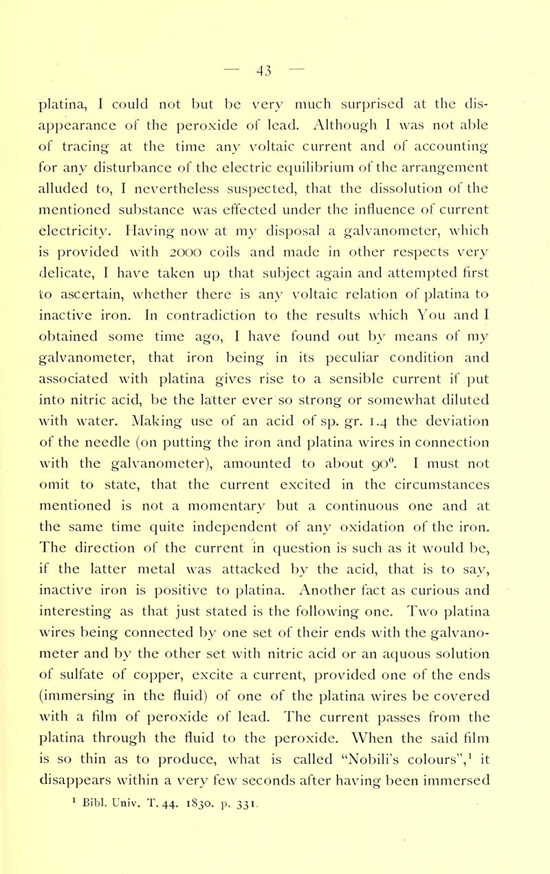 platina, I could not but be very much surprised at the dis- appearance of the peroxide of lead. Although 1 was not able of tracing at the time any voltaic current and of accounting for any disturbance of the electric equilibrium of the arrangement alluded to, I nc\'ertheless suspected, that the dissolution of the mentioned substance was effected under the influence of current electricity. Having now at my disposal a galvanometer, which is provided with 2000 coils and made in other respects very delicate, I have taken up that subject again and attempted first to ascertain, whether there is an>' voltaic relation of platina to inactive iron. In contradiction to the results which You and I obtained some time ago, I have found out by means of my galvanometer, that iron being in its peculiar condition and associated with platina gives rise to a sensible current if put into nitric acid, be the latter ever so strong or somewhat diluted with water. Making use of an acid ofsp.gr. 1.4 the deviation of the needle (on putting the iron and platina wires in connection with the galvanometer), amounted to about 90. I must not omit to state, that the current excited in the circumstances mentioned is not a momentary but a continuous one and at the same time cjuite independent of any oxidation of the iron. The direction of the current in cjuestion is such as it would be, if the latter metal was attacked b\' the acid, that is to say, inactive iron is positive to platina. Another fact as curious and interesting as that just stated is the following one. Two platina wires being connected by one set of their ends with the galvano- meter and by the other set with nitric acid or an aquous solution of sulfate of copper, excite a current, provided one of the ends (immersing in the fluid) of one of the platina wires be covered with a film of peroxide of lead. The current passes from the platina through the fluid to the peroxide. When the said film is so thin as to produce, what is called Nobili's colours,' it disappears within a very few seconds after having been immersed