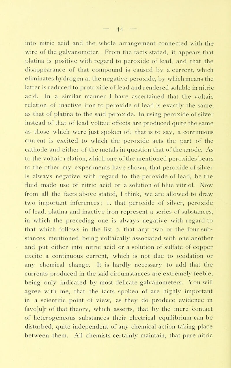 into nitric acid and the whole arrangement connected with the wire of the galvanometer. From the facts stated, it appears that platina is positive with regard to peroxide of lead, and that the disappearance of that compound is caused by a current, which eliminates hydrogen at the negative peroxide, by which means the latter is reduced to protoxide of lead and rendered soluble in nitric acid. In a similar manner I have ascertained that the voltaic relation of inactive iron to peroxide of lead is exactly the same, as that ot platina to the said peroxide. In using peroxide of silver instead of that of lead voltaic effects are produced quite the same as those which were just spoken of; that is to sa_\', a continuous current is excited to which the peroxide acts the part of the cathode and either of the metals in question that of the anode. As to the voltaic relation, which one of the mentioned peroxides bears to the other my experiments have shown, that peroxide of silver is always negative with regard to the peroxide of lead, be the fluid made use of nitric acid or a solution of blue vitriol. Now from all the facts above stated, I think, we are allowed to draw two important inferences: i. that peroxide of silver, peroxide of lead, platina and inactiv^e iron represent a series of substances, in which the preceding one is alwa3^s negative with regard to that which follows in the list 2. that any two of the four sub- stances mentioned being voltaically associated with one another and put either into nitric acid or a solution of sulfate of copper excite a continuous current, which is not due to oxidation or any chemical change. It is hardly necessary to add that the currents produced in the said circumstances are extremely feeble, being only indicated by most delicate galvanometers. You will agree with me, that the facts spoken of are highly important in a scientific point of view, as the}' do produce evidence in favo[u]r of that theor}', which asserts, that b>' the mere contact of heterogeneous substances their electrical equilil)rium can be disturbed, quite independent of any chemical action taking place between them. All chemists certainly maintain, that pure nitric