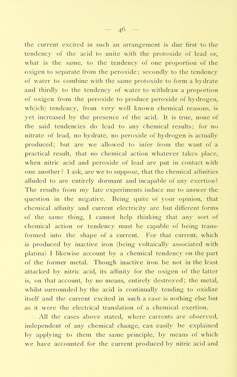 the current excited in such an arrangement is clue first to the tendenc}' of the acid to unite with the protoxide of lead or, what is the same, to the tendency of one proportion of the oxigen to separate from the peroxide; secondly to the tendency of water to combine with the same protoxide to form a hydrate and thirdly to the tendency of water to withdraw a proportion of oxigen from the peroxide to produce peroxide of hydrogen, Avh(ich) tendency, from very well known chemical reasons, is 3'et increased b}' the presence of the acid. It is true, none of the said tendencies do lead to an}' chemical results; for no nitrate of lead, no hydrate, no peroxide of hydrogen is actually produced; but are we allowed to infer from the want of a practical result, that no chemical action whatever takes place, when nitric acid and peroxide of lead are put in contact with one another? I ask, are we to suppose, that the chemical affinities alluded to are entirely dormant and incapable of any exertion? The results from my late experiments induce me to answer the question in the negative. Being quite of your opinion, that chemical affinity and current electricity are but different forms of the same thing, I cannot help thinking that any sort of chemical action or tendency must be capable of being trans- formed into the shape of a current. For that current, which is produced by inactive iron (being voltaically associated with platina) I likewise account by a chemical tendenc}' on the part of the former metal. Though inactive iron be not in the least attacked b}^ nitric acid, its affinity for the oxigen of the latter is, on that account, by no means, entirely destro}'ed; the metal, whilst surrounded by the acid is continually tending to oxidize itself and the current excited in such a case is nothing else but as it were the electrical translation of a chemical exertion. All the cases above stated, where currents are observed, independent of an}' chemical change, can easil}' be explained by applying to them the same principle, by means of which we have accounted for the current produced by nitric acid and