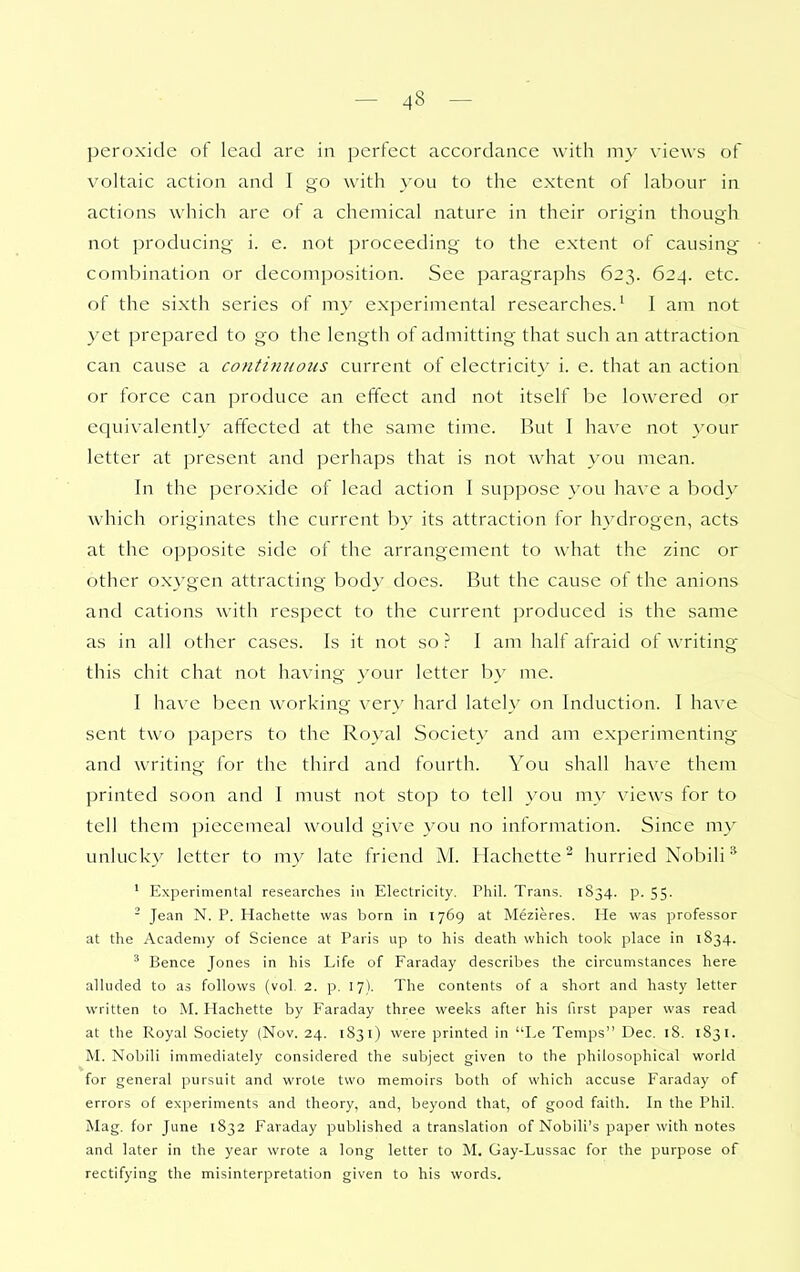 peroxide of lead are in perfect accordance with my views of voltaic action and I go with you to the extent of labour in actions which are of a chemical nature in their origin though not producing- i. e. not proceeding to the extent of causing- combination or decomposition. See paragraphs 623. 624. etc. of the sixth series of my experimental researches.^ I am not yet prepared to go the length of admitting that such an attraction can cause a conti7iuotis current of electricity i. e. that an action or force can produce an effect and not itself be lowered or equivalently affected at the same time. But I have not your letter at present and perhaps that is not what you mean. In the peroxide of lead action I suppose you have a body which originates the current by its attraction for hydrogen, acts at the opposite side of the arrangement to what the zinc or other oxygen attracting body does. But the cause of the anions and cations with respect to the current produced is the same as in all other cases. Is it not so.? I am half afraid of writings this chit chat not having your letter by me. I have been working ver\' hard lately on Induction. I have sent two papers to the Royal Society and am experimenting and writing for the third and fourth. You shall have them printed soon and I must not stop to tell you my views for to tell them piecemeal would give you no information. Since my unlucky letter to my late friend M. Hachettc^ hurried Nobili * ' Experimental researches in Electricity, Phil. Trans. 1834. p. 55.  Jean N. P. Hachette was born in 1769 at Mezieres. He was professor at the Academy of Science at Paris up to his death which took place in 1834. ' Bence Jones in his Life of Faraday describes the circumstances here alluded to as follows (vol, 2. p, 17). The contents of a short and hasty letter written to M. Hachette by Faraday three weeks after his first paper was read at the Royal Society (Nov. 24. 1831) were printed in Le Temps Dec. 18. 1831. M. Nobili immediately considered the subject given to the philosophical world for general pursuit and wrote two memoirs both of which accuse Faraday of errors of experiments and theory, and, beyond that, of good faith. In the Phil. Mag. for June 1832 Faraday published a translation of Nobili's paper with notes and later in the year wrote a long letter to M, Gay-Lussac for the purpose of rectifying the misinterpretation given to his words.