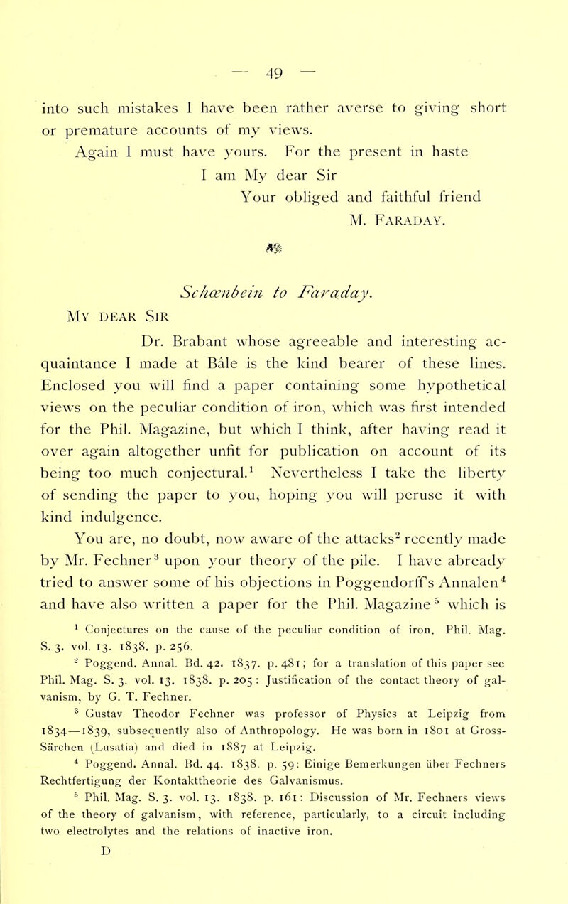 into such mistakes I have been rather averse to giving short or premature accounts of my views. Again I must have yours. For the present in haste I am Aly dear Sir Your obHged and faithful friend M. Faraday. Schocnbein to Faraday. My dear Sir Dr. Brabant whose agreeable and interesting ac- quaintance I made at Bale is the kind bearer of these lines. Enclosed you will find a paper containing some hypothetical views on the peculiar condition of iron, which was first intended for the Phil. Magazine, but which I think, after having read it over again altogether unfit for publication on account of its being too much conjectural.' Nevertheless I take the liberty of sending the paper to you, hoping you will peruse it with kind indulgence. You are, no doubt, now aware of the attacks^ recently made by Mr. Fechner^ upon your theory of the pile. I have abready tried to answer some of his objections in Poggendorff's Annalen* and have also written a paper for the Phil. Magazine^ which is ' Conjectures on the cause of the peculiar condition of iron. Phil. Mag. S. 3. vol. 13. 1838. p. 256. - Poggend. Annal. Bd. 42. 1837. p. 481; for a translation of this paper see Phil. Mag. S. 3. vol. 13. 1838. p. 205 : Justification of the contact theory of gal- vanism, by G. T. Fechner. ' CJustav Theodor Fechner was professor of Physics at Leipzig from 1834—1839, subsequently also of Anthropology. He was born in l8oi at Gross- Sarchen (Lusatia) and died in 1S87 at Leipzig. * Poggend. Annal. Bd. 44. 1838 p. 59: Einige Bemerl<ungen iiber Fechners Rechtfertigung der Kontakttheorie des Galvanismus. * Phil. Mag. S. 3. vol. 13. 1838. p. 161: Discussion of Mr. Fechners views of the theory of galvanism, with reference, particularly, to a circuit including two electrolytes and the relations of inactive iron. D