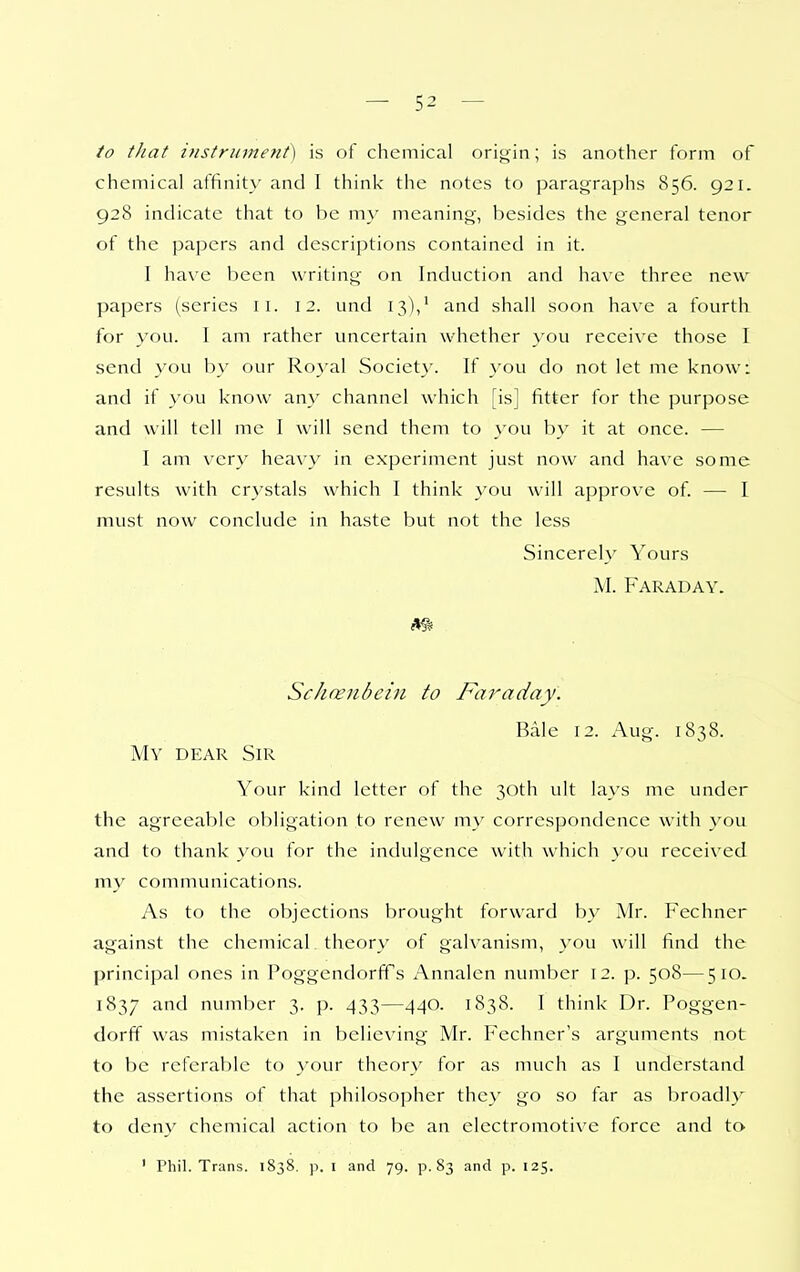 to tJiat instrument) is of chemical orit) in; is another form of chemical affinit\- and I think the notes to paragraphs 856. 921. 928 indicate that to be m}' meaning, besides the general tenor of the papers and descriptions contained in it. I have been writing on Induction and have three new papers (series 11. 12. und 13),' and shall soon have a fourth for you. I am rather uncertain whether you receive those I send you by our Royal Societ}'. If you do not let me know: and if you know any channel which [is] fitter for the purpose and will tell me I will send them to you by it at once. — I am very heavy in experiment just now and have some results with crystals which I think you will approv^e of. — 1 must now conclude in haste but not the less Sincerely Yours M. Faraday. m Schcenbciu to Faraday. Bale 12. Aug. 1838. My dear Sir Your kind letter of the 30th ult lays me under the agreeal)le obligation to renew my correspondence with you and to thank you for the indulgence with which }'ou received my communications. As to the objections brought forward by Mr. Fechner against the chemical theory of galvanism, you will find the principal ones in Poggendorff s x^nnalen number 12. p. 508—510. 1837 and number 3. p. 433—440. 1838. I think Dr. Poggen- dorff was mistaken in believing Mr. Fechner's arguments not to be referable to your theory for as much as I understand the assertions of that philosopher the} go so far as broadly to deny chemical action to be an electromotive force and to ' Phil. Trans. 1838. p. I and 79. p. 83 and p. 125.