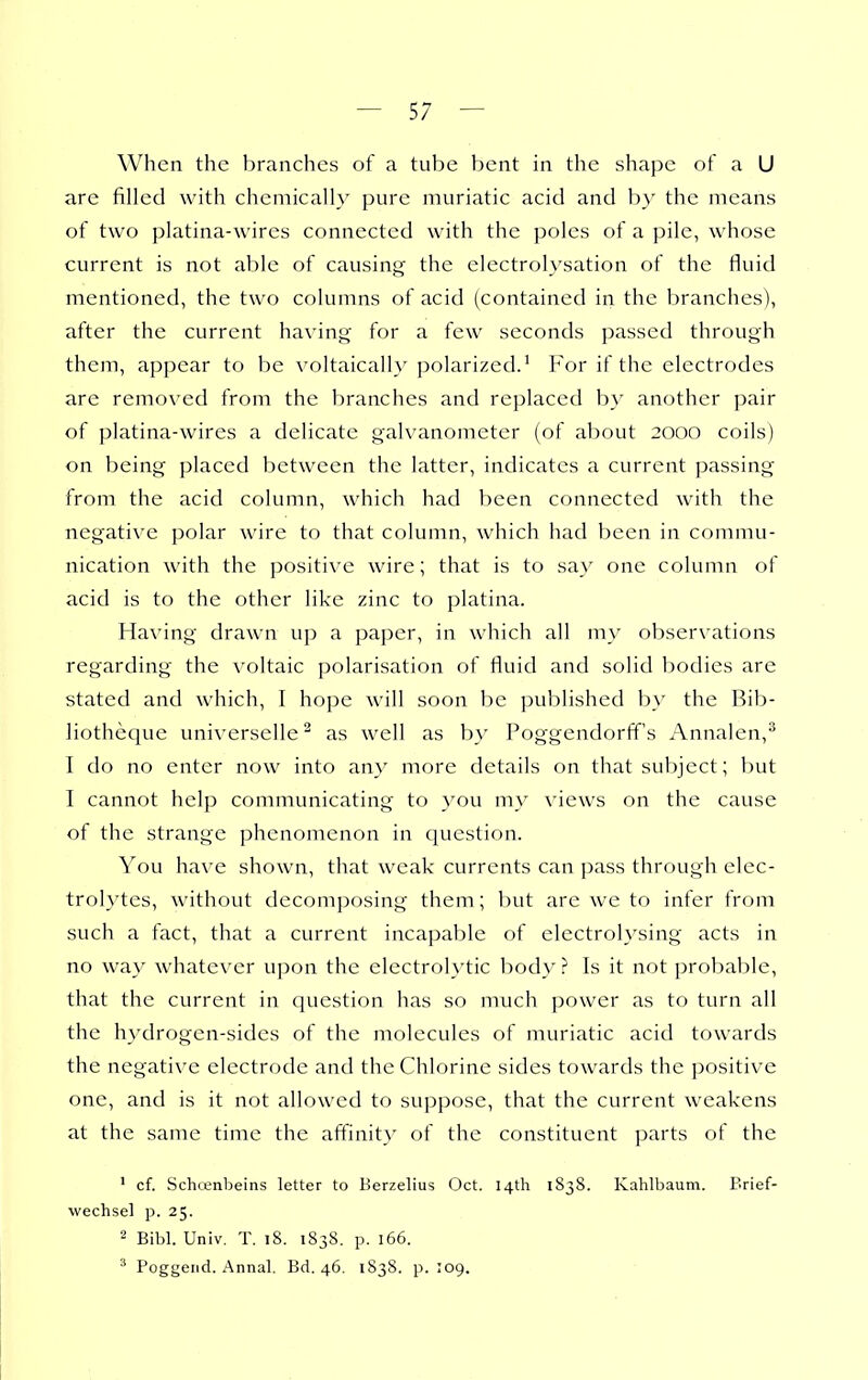 When the branches of a tube l)ent in the shape of a U are filled with cheniicalh' pure muriatic acid and by the means of two platina-wires connected with the poles of a pile, whose current is not able of causing the electrolysation of the fluid mentioned, the two columns of acid (contained in the branches), after the current having for a few seconds passed through them, appear to be voltaicall}' polarized.' For if the electrodes are removed from the branches and replaced by another pair of platina-wires a delicate galvanometer (of about 2000 coils) on being placed between the latter, indicates a current passing from the acid column, which had been connected with the negative polar wire to that column, which had been in commu- nication with the positive wire; that is to say one column of acid is to the other like zinc to platina. Having drawn up a paper, in which all my observations regarding the voltaic polarisation of fluid and solid bodies are stated and which, I hope will soon be published by the Bib- liotheque universelle^ as well as by Poggendorff's Annalen,^ I do no enter now into any more details on that subject; but I cannot help communicating to you my views on the cause of the strange phenomenon in question. You have shown, that weak currents can pass through elec- trolytes, without decomposing them; l)ut are we to infer from such a fact, that a current incapable of electrolysing acts in no way whatever upon the electrolytic body ? Is it not probable, that the current in question has so much power as to turn all the hydrogen-sides of the molecules of muriatic acid towards the negative electrode and the Chlorine sides towards the positive one, and is it not allowed to suppose, that the current weakens at the same time the affinity of the constituent parts of the ' cf. Schrenbeins letter to Berzelius Oct. 14th 1S38. Kahlbaum. Brief- wechsel p. 25. 2 Bibl. Univ. T. i8. 1838. p. 166. ^ Poggend. Annal. Bd. 46. 1838. p. 109.
