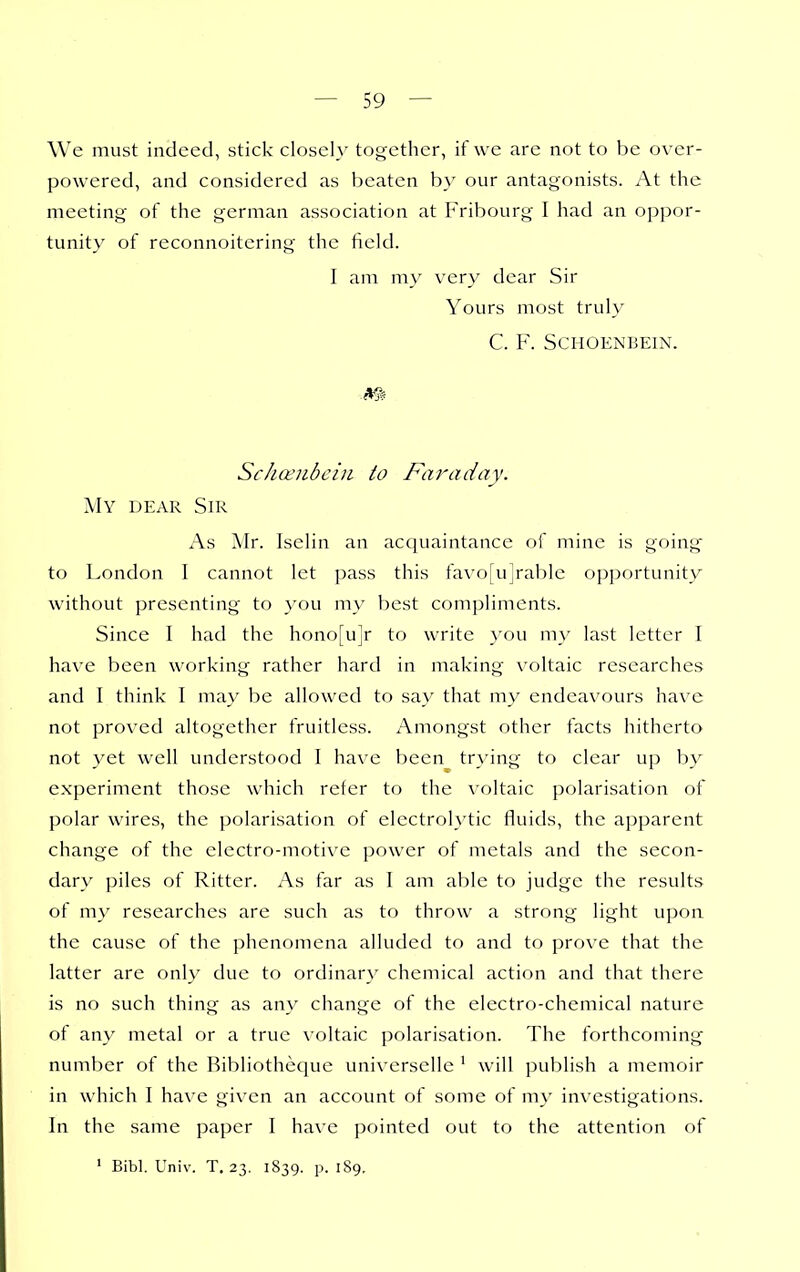 We must indeed, stick closely together, if we arc not to be over- powered, and considered as beaten b}' our antagonists. At the meeting of the german association at Fribourg I had an oppor- tunity of reconnoitering the field. 1 am my very dear Sir Yours most truly C. F. SCHOENBEIN. Schoeiibciii to Faraday. My dear Sir As Air. Iselin an acquaintance of mine is going to London I cannot let pass this favo[u]rable opportunity without presenting to you my best compliments. Since I had the hono[ujr to write you my last letter I have been working rather hard in making voltaic researches and I think I may be allowed to say that my endeavours have not proved altogether fruitless. Amongst other facts hitherto not yet well understood I have been trying to clear up by experiment those which refer to the voltaic polarisation of polar wires, the polarisation of electrol\'tic fluids, the apparent change of the electro-motive power of metals and the secon- dary piles of Ritter. As far as I am able to judge the results of my researches are such as to throw a strong light upon the cause of the phenomena alluded to and to prove that the latter are onlv due to ordinary chemical action and that there is no such thing as any change of the electro-chemical nature of any metal or a true voltaic polarisation. The forthcoming number of the Bibliotheque universelle ' will publish a memoir in which I have given an account of some of m}' investigations. In the same paper I have pointed out to the attention of ' Bibl. Univ. T. 23. 1839. p. 189.