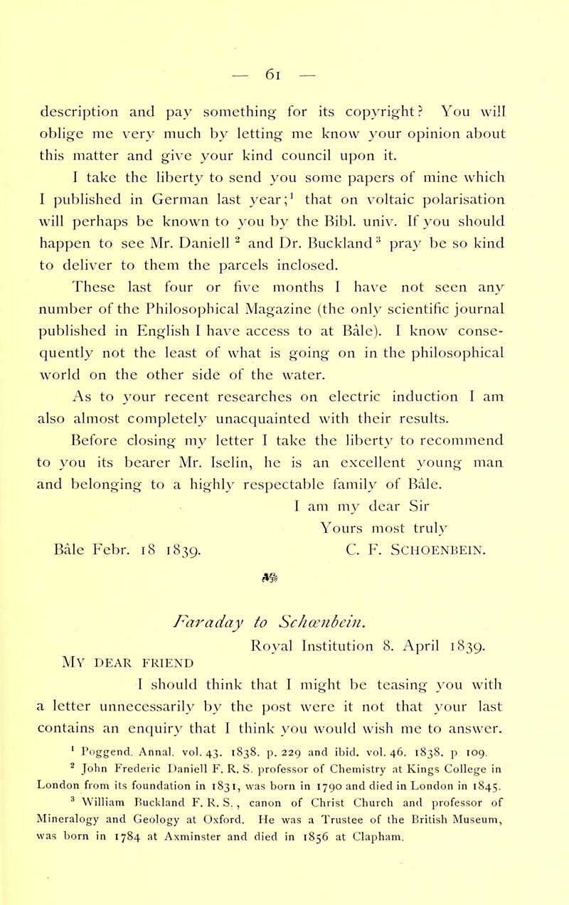 description and pay something for its copyright ? You will oblige me very much by letting me know your opinion about this matter and give your kind council upon it. I take the liberty to send you some papers of mine which I published in German last year;' that on voltaic polarisation will perhaps be known to you by the Ribl. univ. If you should happen to see Mr. Daniell ^ and Dr. Bucklandpray be so kind to deliver to them the parcels inclosed. These last four or five months I have not seen any number of the Philosophical Magazine (the only scientific journal published in English I have access to at Bale). I know conse- quently not the least of what is going on in the philosophical world on the other side of the water. As to your recent researches on electric induction I am also almost completely unacquainted with their results. Before closing my letter I take the liberty to recommend to you its bearer Mr. Iselin, he is an excellent >'oung man and belonging to a highly respectable family of Bale. I am m\' dear Sir Yours most trul}' Bale Febr. i8 1839. C. F. SCHOENBEIN. Faraday to Scha^iibcin. Royal Institution 8. April 1839. My dear friend I should think that I might be teasing }'ou with a letter unnecessarily by the post were it not that your last contains an encjuiry that I think you would wish me to answer. ' Poggend. Annal. vol. 43. 1838. p. 229 and ibid. vol. 46. 1838. p 109. ^ John Frederic Daniell F. R. S. professor of Chemistry at Kings College in London from its foundation in 1831, was born in 1790 and died in London in 1845. ^ William Buckland F. R. S. , canon of Christ Church and professor of Mineralogy and Geology at Oxford. He was a Trustee of the British Museum, was born in 1784 at Axminster and died in 1856 at Clapham.