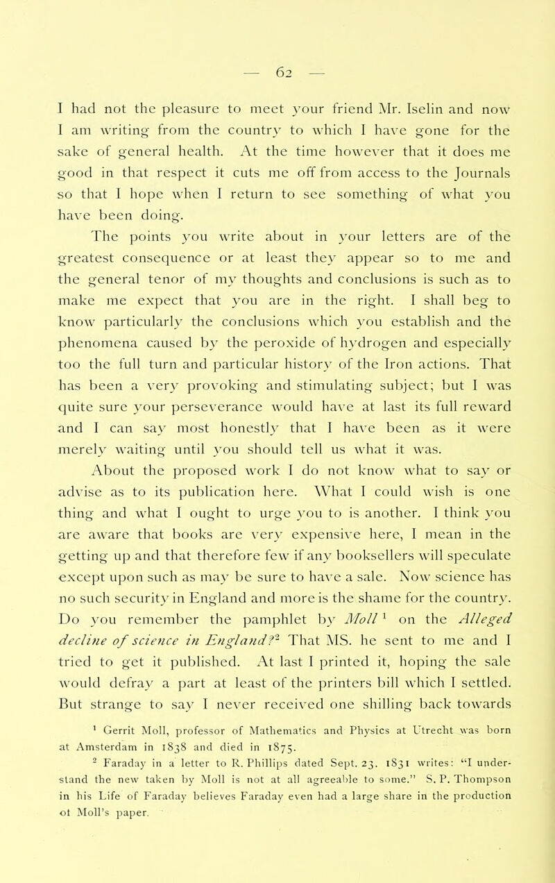 I had not the pleasure to meet }-OLir friend Mr. IseHn and now I am writing from the country to which I have gone for the sake of general health. At the time however that it does me good in that respect it cuts me off from access to the Journals so that I hope when I return to see something of what you have been doing. The points you write about in your letters are of the greatest consequence or at least the} appear so to me and the general tenor of my thoughts and conclusions is such as to make me expect that you are in the right. I shall beg to know particularly the conclusions which you establish and the phenomena caused by the peroxide of hydrogen and especialh^ too the full turn and particular histor}' of the Iron actions. That has been a very provoking and stimulating subject; but I was quite sure your perseverance would have at last its full reward and I can say most honestly that I have been as it were merely waiting until you should tell us what it was. About the proposed work I do not know what to say or advise as to its publication here. What I could wish is one thing and what I ought to urge you to is another. I think you are aware that books are very expensive here, I mean in the getting up and that therefore few if any booksellers will speculate except upon such as may be sure to have a sale. Now science has no such security in England and more is the shame for the country. Do you remember the pamphlet by Moll ' on the Alleged decline of sciefice in EnglandThat MS. he sent to me and I tried to get it published. At last I printed it, hoping the sale would defray a part at least of the printers bill which I settled. But strange to say I never received one shilling back towards ' Gerrit Moll, professor of Mathematics and Physics at Utrecht was born at Amsterdam in 1838 and died in 1875. ' Faraday in a letter to R.Phillips dated Sept. 23. 1831 writes: I under- stand the new taken hy Moll is not at all agreeable to some. S. P. Thompson in his Life of Faraday believes Faraday even had a large share in the production ot Moll's paper.