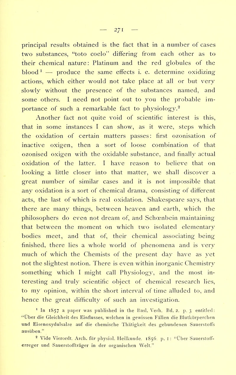 principal results obtained is the fact that in a number of cases two substances, toto coelo differing from each other as to their chemical nature: Platinum and the red globules of the blood ' —■ produce the same effects i. e. determine oxidizing actions, which either would not take place at all or but very slowly without the presence of the substances named, and some others. I need not point out to you the probable im- portance of such a remarkable fact to physiology.' Another fact not quite void of scientific interest is this, that in some instances I can show, as it were, steps which the oxidation of certain matters passes: first ozonisation of inactive oxigen, then a sort of loose combination of that ozonised oxigen with the oxidable substance, and finally actual oxidation of the latter. I have reason to believe that on looking a little closer into that matter, we shall discover a great number of similar cases and it is not impossible that any oxidation is a sort of chemical drama, consisting of different acts, the last of which is real oxidation. Shakespeare says, that there are many things, between heaven and earth, which the philosophers do even not dream of, and Schoenbein maintaining that between the moment on which two isolated elementary bodies meet, and that of, their chemical associating being- finished, there lies a whole world of phenomena and is very much of which the Chemists of the present da}' have as yet not the slightest notion. There is even within inorganic Chemistry something which I might call Physiology, and the most in- teresting and truly scientific object of chemical research lies, to my opinion, within the short interval of time alluded to, and hence the great difficulty of such an investigation. ' In 1S57 a paper was published in the Basl. Verh. Bd. 2. p. 3 entitled: IJber die Gleichheit des Einflusses, welchen in gewissen Fallen die Blutkorperchen und Eisenoxydulsalze auf die chemische Thatigkeit des gebundenen Sauerstoffs ausilben. ^ Vide Vierordt. Arch, fur physiol. Heilkunde. 1S56, p. I : Uber Sauerstoff- erreger und Sauerstofftrager in der organischen Welt.