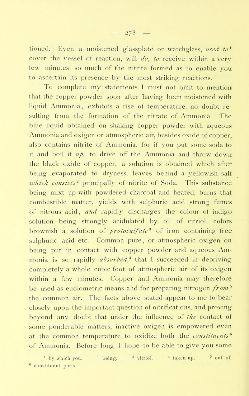 — 2/8 — tioned. Even a moistened glassplate or watchglass, used to' cover the vessel of reaction, will do, to receive within a verv few minutes so much of the nitrite formed as to enable you to ascertain its presence b}'' the most striking reactions. To complete my statements I must not omit to mention that the copper powder soon after having been moistened with liquid Ammonia, exhibits a rise of temperature, no doubt re- sulting from the formation of the nitrate of Ammonia. The blue liquid obtained on shaking copper powder with aqueous Ammonia and oxigen or atmospheric air, besides oxide of copper, also contains nitrite of x\mmonia, for if you put some soda to it and boil it up, to drive off the Ammonia and throw down the black oxide of copper, a solution is obtained which after being evaporated to dryness, leaves behind a yellowish salt zvliich consists'^ principally of nitrite of Soda. This substance being mixt up with powdered charcoal and heated, burns that combustible matter, yields with sulphuric acid strong fumes of nitrous acid, atid rapidly discharges the colour of indigo solution being strongly acidulated by oil of vitriol, colors brownish a solution of protosjilfate'^ of iron containing free sulphuric acid etc. Common pure, or atmospheric oxigen on being put in contact with copper powder and aqueous Am- monia is so rapidly absorbed,^ that I succeeded in depriving' completely a whole cubic foot of atmospheric air of its oxigen within a few minutes. Copper and Ammonia may therefore be used as eudiometric means and for preparing nitrogen from the common air. The facts above stated appear to me to bear closely upon the important question ot nitrifications, and proving bevond any doubt that under the influence of tlie contact of some ponderable matters, inactive oxigen is empowered even at the common temperature to oxidize both the constitiiefits^ of x\mmonia. Before long I hope to be able to give you some ' by which you. - being. vitriol. ■* talcen up,  out of. * constituent parts.