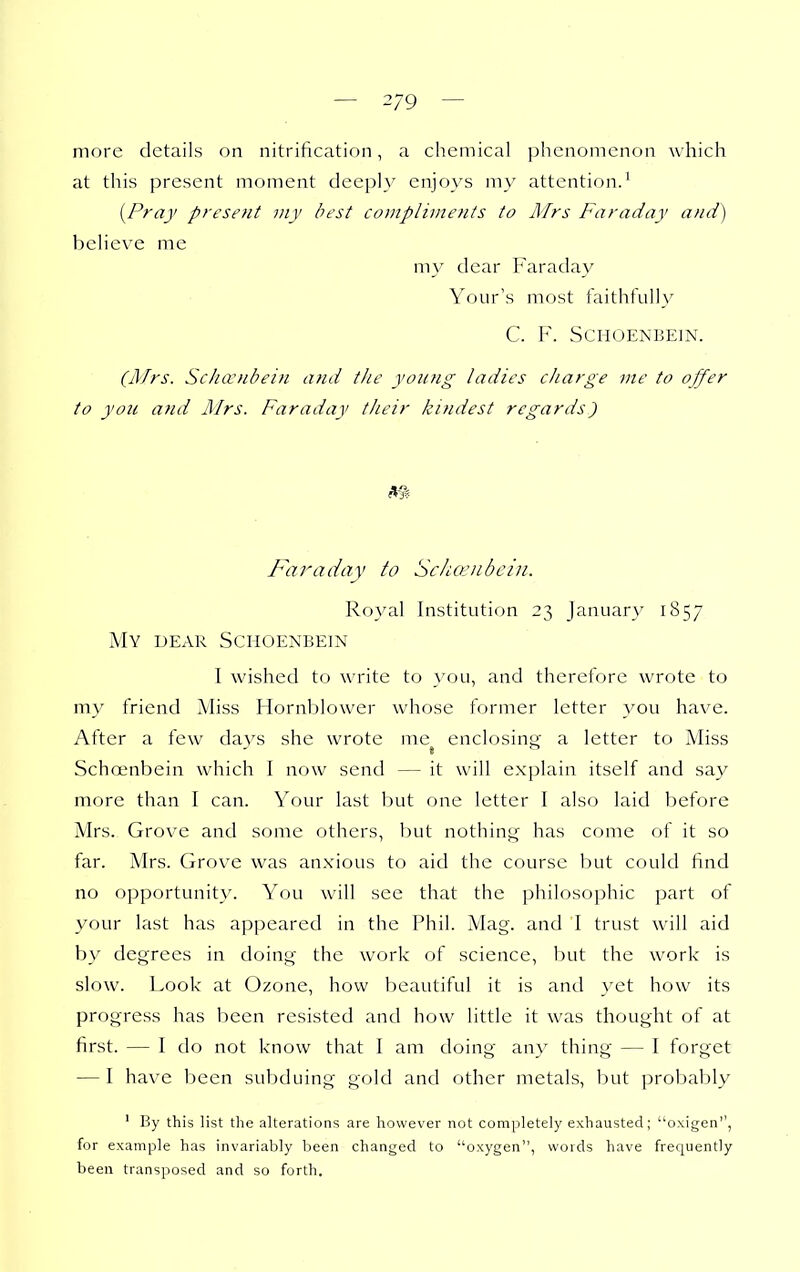 — 2/9 — more details on nitrification, a chemical phenomenon which at this present moment deeply enjoys my attention.^ [Pray present my best compliments to Mrs Faraday and) believe me my dear Faraday Your's most faithfully C. ¥. SCHOENBEIN. (APrs. ScJuvnbein and the young ladies charge vie to ojfer to yon and Illrs. Faraday their kindest regards) m Faraday to Schoiiibcin. Royal Institution 23 January 1857 My dear Schoenbein I wished to write to you, and therefore wrote to my friend Miss Hornblower whose former letter you have. After a few davs she wrote me enclosing: a letter to Miss Schoenbein which I now send — it will explain itself and say more than I can. Your last but one letter I also laid before Mrs. Grove and some others, but nothing has come of it so far. Mrs. Grove was anxious to aid the course but could find no opportunity. You will see that the philosophic part of your last has appeared in the Phil. Mag. and I trust will aid by degrees in doing the work of science, but the work is slow. Look at Ozone, how beautiful it is and yet how its progress has been resisted and how little it was thought of at first. — I do not know that I am doing any thing — I forget — I have been subduing gold and other metals, but probably ' By this ]ist the alterations are however not completely exhausted; oxigen, for example has invariably been changed to oxygen, words have frequently been transposed and so forth.