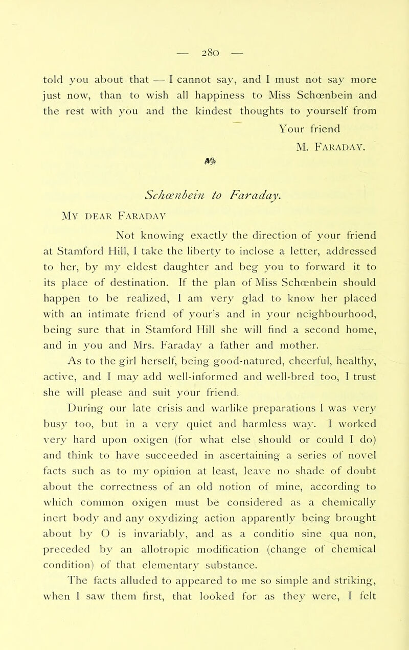 told you about that — I cannot sa}', and I must not say more just now, than to wish all happiness to Miss Schoenbein and the rest with you and the kindest thoughts to 3'ourself from Your friend M. Faraday. Schcenbeiii to Faraday. My dear Faraday Not knowing exactly the direction of your friend at Stamford Hill, I take the liberty to inclose a letter, addressed to her, by my eldest daughter and beg you to forward it to its place of destination. If the plan of Miss Schoenbein should happen to be realized, I am very glad to know her placed with an intimate friend of your's and in your neighbourhood, being sure that in Stamford Hill she will find a second home, and in you and Mrs. Faraday a father and mother. As to the girl herself, being good-natured, cheerful, healthy, active, and I may add well-informed and well-bred too, I trust she will please and suit your friend. During our late crisis and warlike preparations I was very busy too, but in a very quiet and harmless wa}'. I worked very hard upon oxigen (for what else should or could I do) and think to have succeeded in ascertaining a series of novel facts such as to my opinion at least, leave no shade of doubt about the correctness of an old notion of mine, according to which common oxigen must be considered as a chemically inert bod}' and any oxydizing action apparently being brought about by O is invariabl}', and as a conditio sine qua non, preceded b_v an allotropic modification (change of chemical condition) of that elementary substance. The facts alluded to appeared to me so simple and striking, when I saw them first, that looked for as they were, I felt