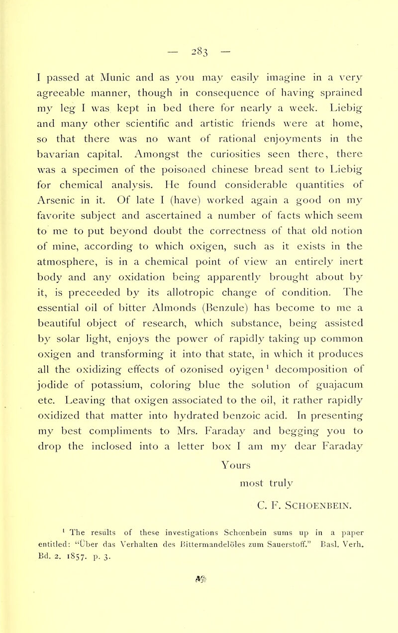 I passed at Muiiic and as you may easily imagine in a very agreeable manner, though in consequence of having sprained my leg- I was kept in bed there for nearly a week. Liebig^ and many other scientific and artistic friends were at home, so that there was no want of rational enjoyments in the bavarian capital. Amongst the curiosities seen there, there was a specimen of the poisoned Chinese bread sent to Liebig for chemical analysis. He found considerable quantities of Arsenic in it. Of late I (have) worked again a good on my favorite subject and ascertained a number of facts which seem to me to put beyond doubt the correctness of that old notion of mine, according to which oxigen, such as it exists in the atmosphere, is in a chemical point of view an entirely inert body and any oxidation being' apparently brought about by it, is preceeded by its allotropic change of condition. The essential oil of bitter Almonds (Renzule) has become to me a beautiful object of research, which substance, being assisted by solar light, enjoys the power of rapidly taking up common oxigen and transforming it into that state, in which it produces all the oxidizing effects of ozonised oyigen' decomposition ot jodide of potassium, coloring blue the solution ot guajacum etc. Leaving that oxigen associated to the oil, it rather rapidly oxidized that matter into hydrated benzoic acid. In presenting my best compliments to Mrs. Faraday and begging you to drop the inclosed into a letter box I am my dear Faraday Yours most truly C. F. SCHOENBEIN. ' The results of these investigations Schcenbein sums up in a paper entitled: Uber das Verhalten des ijittermandeloles zum Sauerstoff. Basl. Verh. Bd. 2. 1857. P- 3-