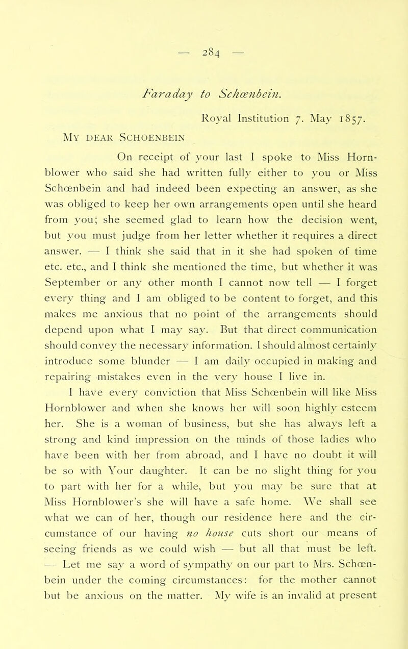 Faraday to Schcenbein. Royal Institution 7. May 1857. My dear SCHOENBEIN On receipt of \'our last 1 spoke to Miss Horn- blower who said she had written fully either to a'ou or Miss Schoinbein and had indeed been expecting an answer, as she was obliged to keep her own arrangements open until she heard from you; she seemed glad to learn how the decision went, but you must judge from her letter whether it requires a direct answer. — I think she said that in it she had spoken of time etc. etc., and I think she mentioned the time, but whether it was September or any other month I cannot now tell — I forget every thing and I am obliged to be content to forget, and this makes me anxious that no point of the arrangements should depend upon what I may say. But that direct communication should convey the necessary information. I should almost certainl\' introduce some blunder — I am daily occupied in making and repairing mistakes even in the very house I live in. I hav^e every conviction that Miss Schoenbein will like Miss Hornblower and when she knows her will soon highly esteem her. She is a woman of business, but she has always lett a strong and kind impression on the minds of those ladies who have been with her from abroad, and I have no doubt it will be so with Your daughter. It can be no slight thing for you to part with her for a while, but you may be sure that at Miss Hornblower's she will have a safe home. We shall see Avhat we can of her, though our residence here and the cir- cumstance of our having 710 house cuts short our means of seeing friends as we could wish — but all that must be left. — Let me say a word of s}'mpathy on our part to Mrs. Schoen- bein under the coming circumstances: for the mother cannot but be an.xious on the matter. My wife is an invalid at present